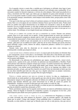 En el segundo, tercero o cuarto días, a medida que el glicógeno es utilizado, tiene lugar el gran
cambio metabólico. Ahora su grasa acumulada comienza a ser utilizada como combustible. Es en
este punto cuando los Ketostix empiezan a volverse de color púrpura. Hará usted una prueba de su
orina y encontrará este feliz signo, que indica que sus depósitos de grasa están teniendo un nuevo
uso. Es en este punto cuando va usted a notar el estallido de bienestar y la liberación del hambre que
le he prometido (aunque, naturalmente, usted tampoco tenía hambre antes, porque podía comer todo
lo que deseaba).
   Creo que lo más duro que tiene la dieta en la primera semana es la falta de familiarización con la
misma. Rara vez se da alguno de esos molestos síntomas físicos que he descrito antes. Puede usted
notar un cambio (una ligera disminución) en sus hábitos de evacuación a causa de una falta de
laxación. Eso no es ningún desastre; es sólo algo extraño para una persona que está acostumbrada a
evacuar a diario. También esto pasa. En el intervalo, tome un laxante muy suave si cree que así va a
sentirse mejor. Sin embargo, no use ningún laxante que contenga azúcar.

   FUESE EN LA FORMA TAN ALEGRE CON QUE LE RESPONDE su CUERPO. Durante esta primera
semana, fíjese en lo que sucede con su apetito. ¿Están desapareciendo las ansias que causaron el
hábito de alimentación compulsiva, durante toda su vida? ¿Se siente usted menos obsesionado por
la necesidad de tomar postre? ¿Tiene menos deseos de ir a darse una vuelta por la cocina?
   A continuación, estudie lo que está pasando con su nivel de energía a medida que finaliza la
semana. ¿Qué pasa con sus hábitos de sueño? ¿Qué hay de los otros síntomas que quizás estuviese
usted sufriendo: acidez, colitis, dolores de cabeza, respiración jadeante o dolores en el pecho al
efectuar un esfuerzo?
   Durante todos estos años he observado en mi consulta que todos estos síntomas van
disminuyendo a medida que progresa la dieta.
   LO QUE SUCEDE TRAS LA PRIMERA SEMANA DE DIETA. La mayor parte de las dietas son fórmulas fijas
y, por consiguiente, sirven a corto plazo y son limitadas. Esta dieta sólo es fija durante una semana.
Después de esto, y debido a que tiene que ser una dieta para toda la vida, es tan variable como lo
son los gustos individuales.
   He denominado a las adiciones de carbohidratos que siguen, «segundo nivel», «tercer nivel»,
«cuarto nivel», «quinto nivel», pero, de hecho, las adiciones son intercambiables y flexibles. Puede
usted efectuar estas adiciones cualquier semana que lo desee. Yo podría mostrarme muy arbitrario y
especificar exactamente qué es lo que puede usted añadir cada semana. Sería más simple, mucho
menos confuso y con mucha menos posibilidad de error. Pero yo no impongo esta rigidez a mis
pacientes privados, así que, ¿por qué iba a hacerlo con usted? Estoy tan interesado en hacer que ésta
sea una dieta tolerable para toda una vida, que voy a dejarle seleccionar sus propias variaciones,
dentro de las reglas establecidas por su propio libro de reglas biológico.

   VUELVA A PONER AQUELLO QUE MÁS HA ECHADO DE MENOS. La idea es, simplemente, ir
devolviendo de un modo gradual a su dieta aquello que más echó de menos. Quizá usted no quiera
reincorporar ninguna de las pequeñas adiciones de hidratos de carbono que le he sugerido. Quizá
prefiera algo bastante diferente que usted seleccionará de su tabla de cuenta de gramos de
carbohidratos. Arréglese a su gusto la dieta para que esté acorde a su estilo de vida.
   Lo único que importa es que vaya devolviendo a su dieta un poco de carbohidratos cada vez, y
que deje de añadirlo cuando haya alcanzado su NCC.
   Bueno, permítame suponer que ha seguido usted esta dieta sin nada de carbohidratos durante una
semana. Ahora ha llegado el momento de comprobar si puede o no progresar al nivel dos. ¿Está
usted dispuesto para añadir unos pocos gramos de carbohidratos?

   CÓMO SABER CUÁNDO VOLVER A TOMAR UN POCO DE CARBOHIDRATOS. Pregúntese a sí mismo:
¿se están volviendo aún color púrpura los Ketostix? ¿Sigo no teniendo apetito? ¿He dejado de
comer por la noche? ¿Tengo más energía? ¿Estoy perdiendo kilos o centímetros a buen ritmo?
Recuerde, su cinta métrica es mejor que su báscula, pues no sólo es más precisa, sino que está en
 