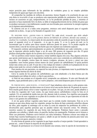 mejor posición para informarle de las pérdidas de verdadera grasa (y no simples pérdidas
temporales de agua) que logre con esta dieta.
   Al comprobar las medidas de millares de pacientes, hemos llegado a la conclusión de que con
esta dieta es invariable el que se produzca una espectacular pérdida de centímetros. Esto es cierto
incluso en ocasiones en que, temporalmente, no se ha producido pérdida de peso, y mientras el
paciente se haya mantenido fiel a la dieta; se debe al empequeñecimiento de las células de grasa que
se produce necesaria e inevitablemente cuando son movilizadas para suministrar la energía orgánica
en el régimen anticarbohidratos.
   Si contesta con un sí a todas estas preguntas, entonces está usted dispuesto para el segundo
estadio de su dieta... lo que yo he llamado el segundo nivel.

   EL SEGUNDO NIVEL: ¿QUESO PARA EL POSTRE? En cada nivel, recuerde que debe añadir
aproximadamente de cinco a ocho gramos diarios de hidratos de carbono, durante una semana, y
analizar los resultados. La mayor parte de mis pacientes están de acuerdo en que la mejor forma de
pasar al segundo nivel es el requesón... si es que le gusta. Y, si no le gusta tal cual, yo le
recomiendo que lo utilice para hacer nuestro delicioso pastel de queso. Es la piedra angular de
nuestra dieta y una de las recetas que ha hecho que este régimen sea realmente especial.
   El requesón contiene aproximadamente un gramo de carbohidratos por cada veintiocho, y creo
que la siguiente adición podría llegar a ser de unos 200 gramos de requesón por día. O quizá
prefiera usted probar alguno de los postres de la sección de recetas de este libro.
   Tal vez prefiera comer menos requesón y tomar también alguna otra cosa. Hay algunos artículos
que quizás usted piense que le engordarían muchísimo, pero cuyo contenido en carbohidratos no es
muy alto. Por ejemplo, ciertos tipos de nueces (vulgares, pecanas, de juvia y otras) son muy
aceptables: unos treinta gramos tienen menos de cinco gramos de carbohidratos. O quizá prefiera
tomar más crema con su café. O usar dos o tres rodajas de tomate o cebolla en la preparación de sus
platos (más tarde les volveré a hablar del delicioso uso de los vegetales).
   Para muchos de mis pacientes, en especial los más jóvenes, es importante tener la posibilidad de
tomar algunas barritas de chicle de dieta.
   Lleve la cuenta de los gramos de carbohidratos que está añadiendo a la dieta básica por día
(manténgalos por debajo de ocho), y elija lo que prefiera...
   Al final de una semana en el segundo nivel, compruebe sus adelantos. Si aún está liberado del
hambre, sigue perdiendo peso y aún «se vuelve púrpura», está usted dispuesto para el tercer nivel.

    EL TERCER NIVEL: ¿MÁS NUECES... O VEGETALES? Aquí añadimos otros cinco a ocho gramos más.
Algunos de mis pacientes deciden tomar en el tercer nivel una ración diaria de 50 gramos de nueces.
Pero mucha gente desea volver a tener vegetales en su plato. Así que, en este caso, puede añadirse a
la dieta los vegetales del 5 por ciento, los que tienen pocos carbohidratos (véase la lista en el
capítulo 12), en cantidad de media taza por día, durante toda la semana. Eso significa una pequeña
porción de uno de esos vegetales en su plato de la comida o de la cena, lo que representa no más de
cinco o seis gramos de carbohidratos.
    A mí me gusta utilizar vegetales para hacer que la comida resulte interesante. Ésta no es la
manera en que otras dietas usan los vegetales, porque las dietas de bajo contenido calorífico abusan
de ellos, para engañar al estómago con su masa (a costa de empeorar los problemas de colitis o
diverticulitis para aquellas personas que no pueden tolerar una laxación extra). No obstante,
nosotros usamos los vegetales de una forma más inteligente. Podemos hacer carne o pescado
salteados con cebollas y añadir setas a la parrilla, hechas con mantequilla. Podemos servir ternera o
filete con pimientos. Podemos servir bróculi con salsa holandesa. Podemos colocar una rodaja de
tomate bajo nuestra hamburguesa con queso y añadir un par de lonchas de panceta para tener una
hamburguesa con queso, panceta y tomate.
    Es esta forma de pensar en los vegetales la que logra sacarles el mejor partido. Usted aprenderá a
pensar así... como lo hacen la mayoría de mis pacientes.
    Después de permanecer en el tercer nivel durante una semana, tiene la opción de incrementar su
 