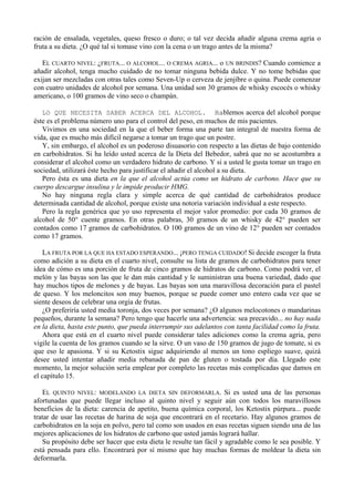 ración de ensalada, vegetales, queso fresco o duro; o tal vez decida añadir alguna crema agria o
fruta a su dieta. ¿O qué tal si tomase vino con la cena o un trago antes de la misma?

   EL CUARTO NIVEL: ¿FRUTA... O ALCOHOL... O CREMA AGRIA... o UN BRINDIS? Cuando comience a
añadir alcohol, tenga mucho cuidado de no tomar ninguna bebida dulce. Y no tome bebidas que
exijan ser mezcladas con otras tales como Seven-Up o cerveza de jenjíbre o quina. Puede comenzar
con cuatro unidades de alcohol por semana. Una unidad son 30 gramos de whisky escocés o whisky
americano, o 100 gramos de vino seco o champán.

   LO QUE NECESITA SABER ACERCA DEL ALCOHOL. Hablemos acerca del alcohol porque
éste es el problema número uno para el control del peso, en muchos de mis pacientes.
   Vivimos en una sociedad en la que el beber forma una parte tan integral de nuestra forma de
vida, que es mucho más difícil negarse a tomar un trago que un postre.
   Y, sin embargo, el alcohol es un poderoso disuasorio con respecto a las dietas de bajo contenido
en carbohidratos. Si ha leído usted acerca de la Dieta del Bebedor, sabrá que no se acostumbra a
considerar el alcohol como un verdadero hidrato de carbono. Y si a usted le gusta tomar un trago en
sociedad, utilizará éste hecho para justificar el añadir el alcohol a su dieta.
   Pero ésta es una dieta en la que el alcohol actúa como un hidrato de carbono. Hace que su
cuerpo descargue insulina y le impide producir HMG.
   No hay ninguna regla clara y simple acerca de qué cantidad de carbohidratos produce
determinada cantidad de alcohol, porque existe una notoria variación individual a este respecto.
   Pero la regla genérica que yo uso representa el mejor valor promedio: por cada 30 gramos de
alcohol de 50° cuente gramos. En otras palabras, 30 gramos de un whisky de 42° pueden ser
contados como 17 gramos de carbohidratos. O 100 gramos de un vino de 12° pueden ser contados
como 17 gramos.

   LA FRUTA POR LA QUE HA ESTADO ESPERANDO... ¡PERO TENGA CUIDADO! Si decide escoger la fruta
como adición a su dieta en el cuarto nivel, consulte su lista de gramos de carbohidratos para tener
idea de cómo es una porción de fruta de cinco gramos de hidratos de carbono. Como podrá ver, el
melón y las bayas son las que le dan más cantidad y le suministran una buena variedad, dado que
hay muchos tipos de melones y de bayas. Las bayas son una maravillosa decoración para el pastel
de queso. Y los meloncitos son muy buenos, porque se puede comer uno entero cada vez que se
siente deseos de celebrar una orgía de frutas.
   ¿O preferiría usted media toronja, dos veces por semana? ¿O algunos melocotones o mandarinas
pequeños, durante la semana? Pero tengo que hacerle una advertencia: sea precavido... no hay nada
en la dieta, hasta este punto, que pueda interrumpir sus adelantos con tanta facilidad como la fruta.
   Ahora que está en el cuarto nivel puede considerar tales adiciones como la crema agria, pero
vigile la cuenta de los gramos cuando se la sirve. O un vaso de 150 gramos de jugo de tomate, si es
que eso le apasiona. Y si su Ketostix sigue adquiriendo al menos un tono espliego suave, quizá
desee usted intentar añadir media rebanada de pan de gluten o tostada por día. Llegado este
momento, la mejor solución sería emplear por completo las recetas más complicadas que damos en
el capítulo 15.

   EL QUINTO NIVEL: MODELANDO LA DIETA SIN DEFORMARLA. Si es usted una de las personas
afortunadas que puede llegar incluso al quinto nivel y seguir aún con todos los maravillosos
beneficios de la dieta: carencia de apetito, buena química corporal, los Ketostix púrpura... puede
tratar de usar las recetas de harina de soja que encontrará en el recetario. Hay algunos gramos de
carbohidratos en la soja en polvo, pero tal como son usados en esas recetas siguen siendo una de las
mejores aplicaciones de los hidratos de carbono que usted jamás logrará hallar.
   Su propósito debe ser hacer que esta dieta le resulte tan fácil y agradable como le sea posible. Y
está pensada para ello. Encontrará por sí mismo que hay muchas formas de moldear la dieta sin
deformarla.
 