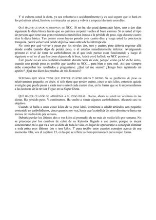 Y si vulnera usted la dieta, ya sea voluntaria o accidentalmente (y es casi seguro que lo hará en
los próximos años), limítese a retroceder un poco y volver a empezar durante unos días.

   QUÉ HACER CUANDO SOBREPASA SU NCC. Si no ha ido usted demasiado lejos, uno o dos días
siguiendo la dieta básica harán que su química corporal vuelva al buen camino. Si es usted el tipo
de persona que tiene una gran resistencia metabólica innata a la pérdida de peso, siga durante cuatro
días la dieta básica. Tan pronto como hayan pasado esos cuatro días y tenga usted la conciencia
tranquila, podrá volver allá donde dejó las cosas antes de la interrupción.
   No tiene por qué volver a pasar por los niveles dos, tres y cuatro; pero debería regresar allá
donde estaba cuando dejó de perder peso, o al estadio inmediatamente inferior. Averiguando
primero el nivel de toma de carbohidratos en el que todo parece estar funcionando y luego el
siguiente nivel en el que las cosas dejaron de ir bien, habrá usted hallado su NCC personal.
   Éste puede no ser una cantidad constante durante toda su vida, porque, como ya he dicho antes,
cuando uno pierde peso es posible que cambie su NCC... para bien o para mal. Así que siempre
debe comprobar los resultados y preguntarse: ¿Qué tal me siento? ¿Tengo bien reprimido mi
apetito? ¿Qué me dicen las pruebas de mis Ketostix?

   SUPONGA QUE SÓLO TIENE QUE PERDER CUATRO KILOS Y MEDIO. Si su problema de peso es
relativamente pequeño, es decir, si sólo tiene que perder cuatro, cinco o seis kilos, entonces quizás
averigüe que puede pasar a cada nuevo nivel cada cuatro días, en la forma que se lo recomendamos
a las lectoras de la revista Vogue en su Super Dieta.

   QUÉ HACER CUANDO SE APROXIMA A SU PESO IDEAL. Bueno, ahora es usted un veterano en las
dietas. Ha perdido peso. Y centímetros. Ha vuelto a tomar algunos carbohidratos. Alcanzó casi su
objetivo.
   Cuando se halla a unos cinco kilos de su peso ideal, comienza a añadir artículos con pequeño
contenido en carbohidratos, cinco gramos por vez, hasta que la pérdida de peso disminuye hasta ser
menos de medio kilo por semana.
   Debería perder los últimos dos o tres kilos al promedio de no más de medio kilo por semana. No
se preocupe por los cambios de color de su Ketostix llegado a ese punto, porque es mejor
concentrarse en lo que va a ser su dieta de toda la vida, en lugar de apresurarse a conseguir eliminar
a toda prisa esos últimos dos o tres kilos. Y para recibir unos cuantos consejos acerca de ese
momento feliz, vea el capítulo 15, en lo que se refiere a cómo permanecer en la mejor forma.
 