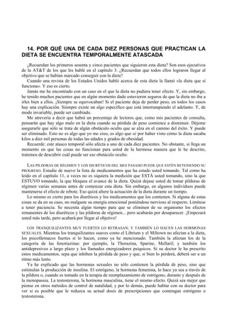 14. POR QUÉ UNA DE CADA DIEZ PERSONAS QUE PRACTICAN LA
DIETA SE ENCUENTRA TEMPORALMENTE ATASCADA
    ¿Recuerdan los primeros sesenta y cinco pacientes que siguieron esta dieta? Son esos ejecutivos
de la AT&T de los que les hablé en el capítulo 3. ¿Recuerdan que todos ellos lograron llegar al
objetivo que se habían marcado conseguir con la dieta?
    Cuando una revista de los Estados Unidos habló acerca de esta dieta la llamó «la dieta que sí
funciona». Y eso es cierto.
    Jamás me he encontrado con un caso en el que la dieta no pudiera tener efecto. Y, sin embargo,
he tenido muchos pacientes que en algún momento dado estuvieron seguros de que la dieta no iba a
irles bien a ellos. ¡Siempre se equivocaban! Si el paciente deja de perder peso, en todos los casos
hay una explicación. Siempre existe un algo específico que está interrumpiendo el adelanto. Y, de
modo invariable, puede ser cambiado.
    Me atrevería a decir que habrá un porcentaje de lectores que, como mis pacientes de consulta,
pensarán que hay algo malo en la dieta cuando su pérdida de peso comience a disminuir. Déjeme
asegurarle que sólo se trata de algún obstáculo oculto que se alza en el camino del éxito. Y puede
ser eliminado. Esto no es algo que yo me creo, es algo que sé por haber visto cómo la dieta sacaba
kilos a diez mil personas de todas las edades y grados de obesidad.
    Recuerde: este atasco temporal sólo afecta a uno de cada diez pacientes. No obstante, si llega un
momento en que las cosas no funcionan para usted de la hermosa manera que le he descrito,
tratemos de descubrir cuál puede ser ese obstáculo oculto.

   LAS PÍLDORAS DE RÉGIMEN Y LOS DIURÉTICOS DEL MES PASADO PUEDE QUE ESTÉN RETENIENDO SU
PROGRESO. Estudie de nuevo la lista de medicamentos que ha estado usted tomando. Tal como ha
leído en el capítulo 11, a veces no es siquiera la medición que ESTÁ usted tomando, sino la que
ESTUVO tomando, la que bloquea el avance de la dieta. Quizá dejase usted de tomar píldoras de
régimen varias semanas antes de comenzar esta dieta. Sin embargo, en algunos individuos puede
mantenerse el efecto de rebote. Eso quizá altere la actuación de la dieta durante un tiempo.
   Lo mismo es cierto para los diuréticos y los medicamentos que los contienen. Si alguna de estas
cosas se da en su caso, no malgaste su energía emocional poniéndose nervioso al respecto. Limítese
a tener paciencia. Se necesita algún tiempo para que se eliminen de su organismo los efectos
remanentes de los diuréticos y las píldoras de régimen... pero acabarán por desaparecer. ¡Empezará
usted más tarde, pero acabará por llegar al objetivo!

  LOS TRANQUILIZANTES MUY FUERTES LO RETRASAN; Y TAMBIÉN LO HACEN LAS HORMONAS
SEXUALES. Mientras los tranquilizantes suaves como el Librium y el Miltown no afectan a la dieta,
los psicofármacos fuertes sí lo hacen, como ya he mencionado. También la afectan los de la
categoría de las fenotiazinas: por ejemplo, la Thorazina, Sparine, Mellaril; y también los
antidepresivos a largo plazo y los llamados energizadores psíquicos. Si su doctor le ha prescrito
estos medicamentos, sepa que inhiben la pérdida de peso y que, si bien lo perderá, deberá ser a un
ritmo más lento.
   Ya he explicado que las hormonas sexuales no sólo contienen la pérdida de peso, sino que
estimulan la producción de insulina. El estrógeno, la hormona femenina, lo hace ya sea a través de
la píldora o, cuando es tomado en la terapia de reemplazamiento de estrógeno, durante y después de
la menopausia. La testosterona, la hormona masculina, tiene el mismo efecto. Quizá sea mejor que
piense en otros métodos de control de natalidad, y por lo demás, puede hablar con su doctor para
ver si es posible que le reduzca su actual dosis de prescripciones que contengan estrógeno o
testosterona.
 