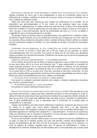 MUCHO MÁS A MENUDO DE LO QUE PENSAMOS, EL PROBLEMA ES UNA DEFICIENCIA DE LA TIROIDES.
Déjeme recordarle de nuevo que si bien antiguamente se creía en la profesión médica que la
deficiencia de la tiroides contribuía en menos de un dos por ciento a los casos de obesidad, esa es
otra «verdad» que debemos olvidar.
    Ahora hay unos tests más minuciosos para estudiar las deficiencias de la tiroides. Yo he
descubierto que aproximadamente el 20 por ciento de mis pacientes tienen una tiroides
infrautilizada o infraproductora. Y cuando corrijo esto, todo comienza a ir bien. Ahí es donde puede
intervenir su médico. Si usted no pierde peso con esta dieta, no es porque la dieta no sirva, pues sí
sirve. Así que, si está usted atascado, una de las posibilidades que tiene es ir a ver a su médico y
comprobar de nuevo el funcionamiento de su tiroides.
    Me permito llamar su atención sobre los descubrimientos, muy significativos y bastante válidos,
del doctor Irving B. Perlstein, de la Universidad de Louisville, que averiguó que el 15 por ciento de
sus pacientes obesos producían anticuerpos contra su propia hormona tiroidal y debían ser tratados
con una medicación sintética de tiroides. Los tests estándar de tiroides no revelan los anticuerpos
tiroidales.

  ELIMINEMOS ALGUNOS PROBLEMAS, DE FÁCIL CORRECCIÓN, QUE PUEDEN DESCORAZONAR A QUIEN
TIENE QUE SEGUIR UN RÉGIMEN.       Usted sabe que el 90 por ciento de mis pacientes se sienten
extraordinariamente bien con esta dieta. Pero quizá sea usted uno de esos pocos que abandonan
porque no obtiene esa sensación de bienestar. Estudiemos las razones por las que he averiguado que
habitualmente sucede esto.
   * Quizá no esté usted comiendo bastante... o con el debido sibaritismo.
   Por lo normal, una persona que ha hecho ya muchos regímenes y que se entera de la existencia
de una nueva dieta sólo la ve como una limitación más. Y sigue manteniendo su costumbre de
comer pequeñas porciones. No se come la piel del pollo (aunque le encanta). No usa mayonesa.
Rehusa la ensalada de gambas o la ensalada de atún. No se come la panceta. Tiene mucho cuidado
en no tomar huevos. Esto es un gran error. Para ella, esta dieta es una nueva restricción. Yo creo
que todo el mundo debería aprovecharse al máximo de las nuevas oportunidades que ofrece la dieta.
Puesto que ofrece la posibilidad de comer bien, ¡debería ser disfrutada!
   * La escasez de sal y de potasio son comunes y causan malestar.
   Esto puede ser corregido comiendo alimentos muy salados y tomando suplementos de potasio
por vía oral o comiendo perejil.
   * El estreñimiento puede ser, a veces, un problema.
   Esto puede ser resuelto utilizando laxantes suaves.

   POCAS VECES CONTINÚAN LOS SÍNTOMAS DE POCO AZÚCAR EN LA SANGRE. Pero de todas las cosas
que pueden descorazonar a alguien que haya empezado esta dieta, la más preocupante es la que se
aplica al minúsculo grupo de personas que tienen tal constitución que siguen mostrando síntomas de
tener poco azúcar en la sangre aún hallándose bajo esta dieta de poco contenido en carbohidratos.
Esto se debe probablemente a que el mecanismo para la conversión de su propia grasa en
combustible no es adecuado.
   Aunque recomendamos que todos tomen suplementos vitamínicos, la persona que tiene un nivel
de azúcar en la sangre muy reacio parece responder muy bien a lo que llamamos
megadosificaciones. Una megadosis consiste en centenares de veces la cantidad mínima diaria. Yo
prescribo megadosis de vitaminas del complejo B, C y especialmente E. A través de mi experiencia
clínica he descubierto que la vitamina E acostumbra a ser muy útil para combatir los síntomas de
poco azúcar en la sangre que se dan a pesar de la dieta.
   Si esto no da resultado, entonces debería pasar a un nivel superior de toma de carbohidratos en
su dieta. La dieta de la segunda semana, tal como está descrita, contiene aproximadamente 10
gramos de carbohidratos por día. Pase al nivel de la tercera o cuarta semana en lo referente a la
toma de hidratos de carbono, llegando hasta unos 30 gramos de carbohidratos y viendo si
desaparecen los síntomas. Perderá peso con más lentitud, pero es más importante que se sienta usted
 
