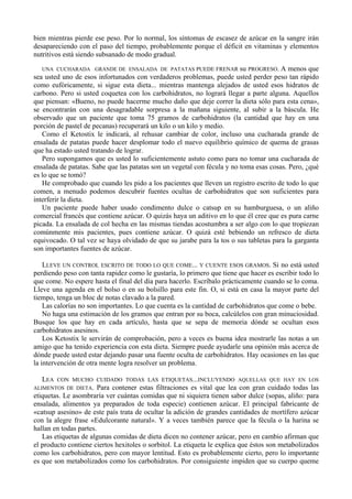 bien mientras pierde ese peso. Por lo normal, los síntomas de escasez de azúcar en la sangre irán
desapareciendo con el paso del tiempo, probablemente porque el déficit en vitaminas y elementos
nutritivos está siendo subsanado de modo gradual.

  UNA CUCHARADA GRANDE DE ENSALADA DE PATATAS PUEDE FRENAR               su PROGRESO. A menos que
sea usted uno de esos infortunados con verdaderos problemas, puede usted perder peso tan rápido
como eufóricamente, si sigue esta dieta... mientras mantenga alejados de usted esos hidratos de
carbono. Pero si usted coquetea con los carbohidratos, no logrará llegar a parte alguna. Aquellos
que piensan: «Bueno, no puede hacerme mucho daño que deje correr la dieta sólo para esta cena»,
se encontrarán con una desagradable sorpresa a la mañana siguiente, al subir a la báscula. He
observado que un paciente que toma 75 gramos de carbohidratos (la cantidad que hay en una
porción de pastel de pecanas) recuperará un kilo o un kilo y medio.
   Como el Ketostix le indicará, al rehusar cambiar de color, incluso una cucharada grande de
ensalada de patatas puede hacer desplomar todo el nuevo equilibrio químico de quema de grasas
que ha estado usted tratando de lograr.
   Pero supongamos que es usted lo suficientemente astuto como para no tomar una cucharada de
ensalada de patatas. Sabe que las patatas son un vegetal con fécula y no toma esas cosas. Pero, ¿qué
es lo que se tomó?
   He comprobado que cuando les pido a los pacientes que lleven un registro escrito de todo lo que
comen, a menudo podemos descubrir fuentes ocultas de carbohidratos que son suficientes para
interferir la dieta.
   Un paciente puede haber usado condimento dulce o catsup en su hamburguesa, o un aliño
comercial francés que contiene azúcar. O quizás haya un aditivo en lo que él cree que es pura carne
picada. La ensalada de col hecha en las mismas tiendas acostumbra a ser algo con lo que tropiezan
comúnmente mis pacientes, pues contiene azúcar. O quizá esté bebiendo un refresco de dieta
equivocado. O tal vez se haya olvidado de que su jarabe para la tos o sus tabletas para la garganta
son importantes fuentes de azúcar.

    LLEVE UN CONTROL ESCRITO DE TODO LO QUE COME... Y CUENTE ESOS GRAMOS. Si no está usted
perdiendo peso con tanta rapidez como le gustaría, lo primero que tiene que hacer es escribir todo lo
que come. No espere hasta el final del día para hacerlo. Escríbalo prácticamente cuando se lo coma.
Lleve una agenda en el bolso o en su bolsillo para este fin. O, si está en casa la mayor parte del
tiempo, tenga un bloc de notas clavado a la pared.
    Las calorías no son importantes. Lo que cuenta es la cantidad de carbohidratos que come o bebe.
    No haga una estimación de los gramos que entran por su boca, calcúlelos con gran minuciosidad.
Busque los que hay en cada artículo, hasta que se sepa de memoria dónde se ocultan esos
carbohidratos asesinos.
    Los Ketostix le servirán de comprobación, pero a veces es buena idea mostrarle las notas a un
amigo que ha tenido experiencia con esta dieta. Siempre puede ayudarle una opinión más acerca de
dónde puede usted estar dejando pasar una fuente oculta de carbohidratos. Hay ocasiones en las que
la intervención de otra mente logra resolver un problema.

  LEA   CON MUCHO CUIDADO TODAS LAS ETIQUETAS...INCLUYENDO AQUELLAS QUE HAY EN LOS
ALIMENTOS DE DIETA.     Para contener estas filtraciones es vital que lea con gran cuidado todas las
etiquetas. Le asombraría ver cuántas comidas que ni siquiera tienen sabor dulce (sopas, aliño: para
ensalada, alimentos ya preparados de toda especie) contienen azúcar. El principal fabricante de
«catsup asesino» de este país trata de ocultar la adición de grandes cantidades de mortífero azúcar
con la alegre frase «Edulcorante natural». Y a veces también parece que la fécula o la harina se
hallan en todas partes.
   Las etiquetas de algunas comidas de dieta dicen no contener azúcar, pero en cambio afirman que
el producto contiene ciertos hexitoles o sorbitol. La etiqueta le explica que éstos son metabolizados
como los carbohidratos, pero con mayor lentitud. Esto es probablemente cierto, pero lo importante
es que son metabolizados como los carbohidratos. Por consiguiente impiden que su cuerpo queme
 