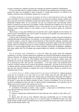 su grasa y hunden por completo una dieta que contenga una mínima cantidad de carbohidratos.
   Así que uno debe tener un cuidado extremo en la lectura de las etiquetas de las comidas de dieta,
porque con ellas uno acostumbra a bajar la guardia. Y cuando haya hexitol o el sorbitol en la
etiqueta, cuéntelos como carbohidratos, porque eso es lo que son.
   ES POSIBLE DISMINUIR LA VELOCIDAD DE PÉRDIDA DE PESO si COME DEMASIADA ENSALADA. Dado
que la ensalada es la única fuente de carbohidratos en su dieta de la primera semana, aquellos que
tienen una gran resistencia metabólica a perder peso deben andarse con mucho cuidado y no comer
demasiada ensalada. Rara vez me encuentro con que sea necesario para esas personas reacias
reducir el tamaño de las porciones de ensalada o incluso eliminarla por completo con el fin de que
tenga lugar la transformación metabólica. Esto es sólo necesario en uno de cada cien casos. No
obstante, puede suceder, porque en este mundo se dan los más diversos grados de resistencia
metabólica.
   Desde luego, es muy poco habitual que un paciente nuevo quede atrapado de esta manera. Es
mucho menos extraordinario que ocurra cuando un paciente ya ha perdido una buena parte de su
peso, treinta o cuarenta kilos, o así.
   Como ya sabe, el Ketostix le indicará, tomando un color púrpura, cuándo está usted recibiendo la
cantidad adecuada de carbohidratos. No obstante, si se da cuenta de que tiene problemas después de
la primera semana, a pesar de seguir meticulosamente la dieta (leyendo etiquetas, anotando cada
bocado, contando cada gramo), entonces yo le aconsejaría que probase seguir la dieta de la primera
semana menos la ensalada, hasta que su cuerpo comience a quemar su propia grasa. En cuanto los
Ketostix se vuelvan púrpura podrá volver a tomar ensalada: al principio en pequeñas cantidades,
para luego añadir más. Por fin añada cada semana hidratos de carbono, en incrementos de cinco
gramos.

   USE EL KETOSTIX PARA COMPROBAR SU ADELANTO. Dado que quizás usted esté perdiendo
centímetros y no kilos, la forma segura para comprobar que usted está quemando su propia grasa es
utilizar el Ketostix. No obstante, tengo que decirle que en el test de la orina de una persona de cada
diez, las tiras no se vuelven de color púrpura, bajo ninguna circunstancia, aunque quizá esté
perdiendo de una forma acelerada tanto kilos como centímetros. Si es usted una de esas personas,
no se preocupe por ello. ¿Por qué iba a preocuparse... si de todos modos está perdiendo peso?
Limítese a aceptar el hecho de que usted es una persona excepcional... tal como se da el caso de que
en algunas personas, bastante normales, el corazón esté colocado en el lado derecho del cuerpo. No
deje que esta reacción inusitada (o ninguna otra cosa) le descorazone. Porque su actitud es muy
importante para el éxito.
   SU ACTITUD HACIA SU PROPIO CUERPO CONSTITUYE UNA BAZA FUNDAMENTAL. Algunas personas
creen que el ser gordos es su sino. Esto no es cierto. Nadie tiene por qué estar gordo. Esos
pesimistas son víctimas de una falsa idea. Piensan que uno puede hacer dieta parte del tiempo y
seguir delgado. Se van a un balneario o a un campo de dietas y se dedican a tomar Metrecal durante
un tiempo, y creen que esto debería eliminar su peso y resolver su problema. No es así como se
resuelve un problema de toda una vida. Yo debo recordar constantemente a mis pacientes que el
objetivo no es perder el peso; sino impedir que vuelva.
   Mi diálogo más efectivo con un paciente recalcitrante es, más o menos, así:
   P.: ¿Considera el chocolate (o pastel, o pan, o postres... ponga aquí su carbohidrato favorito)
como algo que tiene que abandonar cuando está a dieta?
   R.: Ya lo creo.
   P.: Entonces, supongo que usted pensará en él como algo que come cuando no está a dieta, ¿no?
   R.: Así es.
   P.: Bueno, pues ahí está su error. Mientras usted siga considerando que en el futuro habrá
temporadas en las que no estará a dieta, no va a resolver jamás su problema de peso. Esto sólo
puede suceder cuando acepte la realidad de que si tiene un problema de peso para toda la vida, debe
seguir la dieta durante toda la vida.
 