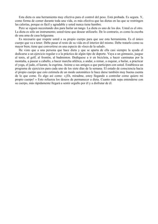 Esta dieta es una herramienta muy efectiva para el control del peso. Está probada. Es segura. Y,
como forma de comer durante toda una vida, es más efectiva que las dietas en las que se restringen
las calorías, porque es fácil y agradable y usted nunca tiene hambre.
   Pero se siguen necesitando dos para bailar un tango. La dieta es uno de los dos. Usted es el otro.
La dieta es sólo un instrumento; usted tiene que desear utilizarlo. De lo contrario, es como la escoba
de una ama de casa holgazana.
   Es necesario que respete usted a su propio cuerpo para que use esta herramienta. Es el único
cuerpo que va a tener. Debe pasar el resto de su vida en el interior del mismo. Debe tratarlo como su
mayor bien; tiene que convertirse en una especie de «loco de la salud».
   He visto que a una persona que hace dieta y que se aparta de ella casi siempre la ayuda el
dedicarse a un ejercicio regular o a la práctica de algún tipo de deporte. Vaya a un gimnasio, juegue
al tenis, al golf, al frontón, al badminton. Dedíquese a ir en bicicleta, a hacer caminatas por la
montaña, a pasear a caballo, a hacer marcha atlética, a andar, a remar, a esquiar, a bailar, a practicar
el yoga, el judo, el karate, la esgrima. Anime a sus amigos a que participen con usted. Establezca un
programa de ejercicios para cada uno de los siete días de la semana. El estado de consciencia hacia
el propio cuerpo que esto estimula de un modo automático le hace darse también muy buena cuenta
de lo que come. Es algo así como: «¡Eh, miradme, estoy llegando a controlar como quiero mi
propio cuerpo! » Esto refuerza los deseos de permanecer a dieta. Cuanto más sepa entenderse con
su cuerpo, más rápidamente llegará a sentir orgullo por él y a disfrutar de él.
 