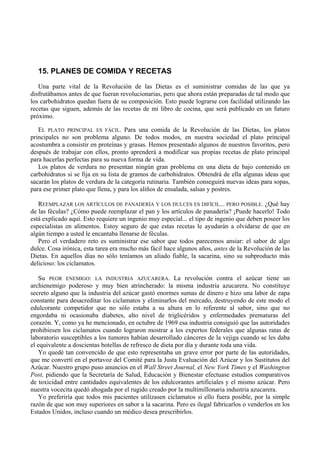 15. PLANES DE COMIDA Y RECETAS
   Una parte vital de la Revolución de las Dietas es el suministrar comidas de las que ya
disfrutábamos antes de que fueran revolucionarias, pero que ahora están preparadas de tal modo que
los carbohidratos quedan fuera de su composición. Esto puede lograrse con facilidad utilizando las
recetas que siguen, además de las recetas de mi libro de cocina, que será publicado en un futuro
próximo.

   EL PLATO PRINCIPAL ES FÁCIL. Para una comida de la Revolución de las Dietas, los platos
principales no son problema alguno. De todos modos, en nuestra sociedad el plato principal
acostumbra a consistir en proteínas y grasas. Hemos presentado algunos de nuestros favoritos, pero
después de trabajar con ellos, pronto aprenderá a modificar sus propias recetas de plato principal
para hacerlas perfectas para su nueva forma de vida.
   Los platos de verdura no presentan ningún gran problema en una dieta de bajo contenido en
carbohidratos si se fija en su lista de gramos de carbohidratos. Obtendrá de ella algunas ideas que
sacarán los platos de verdura de la categoría rutinaria. También conseguirá nuevas ideas para sopas,
para ese primer plato que llena, y para los aliños de ensalada, salsas y postres.

   REEMPLAZAR LOS ARTÍCULOS DE PANADERÍA Y LOS DULCES ES DIFÍCIL... PERO POSIBLE. ¿Qué hay
de las féculas? ¿Cómo puede reemplazar el pan y los artículos de panadería? ¡Puede hacerlo! Todo
está explicado aquí. Esto requiere un ingenio muy especial... el tipo de ingenio que deben poseer los
especialistas en alimentos. Estoy seguro de que estas recetas le ayudarán a olvidarse de que en
algún tiempo a usted le encantaba llenarse de féculas.
   Pero el verdadero reto es suministrar ese sabor que todos parecemos ansiar: el sabor de algo
dulce. Cosa irónica, esta tarea era mucho más fácil hace algunos años, antes de la Revolución de las
Dietas. En aquellos días no sólo teníamos un aliado fiable, la sacarina, sino su subproducto más
delicioso: los ciclamatos.

   Su PEOR ENEMIGO: LA INDUSTRIA AZUCARERA. La revolución contra el azúcar tiene un
archienemigo poderoso y muy bien atrincherado: la misma industria azucarera. No constituye
secreto alguno que la industria del azúcar gastó enormes sumas de dinero e hizo una labor de zapa
constante para desacreditar los ciclamatos y eliminarlos del mercado, destruyendo de este modo el
edulcorante competidor que no sólo estaba a su altura en lo referente al sabor, sino que no
engordaba ni ocasionaba diabetes, alto nivel de triglicéridos y enfermedades prematuras del
corazón. Y, como ya he mencionado, en octubre de 1969 esa industria consiguió que las autoridades
prohibiesen los ciclamatos cuando lograron mostrar a los expertos federales que algunas ratas de
laboratorio susceptibles a los tumores habían desarrollado cánceres de la vejiga cuando se les daba
el equivalente a doscientas botellas de refresco de dieta por día y durante toda una vida.
   Yo quedé tan convencido de que esto representaba un grave error por parte de las autoridades,
que me convertí en el portavoz del Comité para la Justa Evaluación del Azúcar y los Sustitutos del
Azúcar. Nuestro grupo puso anuncios en el Wall Street Journal, el New York Times y el Washington
Post, pidiendo que la Secretaría de Salud, Educación y Bienestar efectuase estudios comparativos
de toxicidad entre cantidades equivalentes de los edulcorantes artificiales y el mismo azúcar. Pero
nuestra vocecita quedó ahogada por el rugido creado por la multimillonaria industria azucarera.
   Yo preferiría que todos mis pacientes utilizasen ciclamatos si ello fuera posible, por la simple
razón de que son muy superiores en sabor a la sacarina. Pero es ilegal fabricarlos o venderlos en los
Estados Unidos, incluso cuando un médico desea prescribirlos.
 