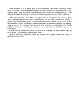 Por el momento, si le es posible, trate de hallar ciclamatos. Aún pueden hallarse en algunos
países extranjeros. Espero que todos podamos hacer presión, utilizando la opinión pública (¡y eso se
refiere a usted!) hasta que aparezca en el mercado algún edulcorante no carbohidratado y más
satisfactorio, a pesar de los deseos contrarios de la industria azucarera (véase el último capítulo).

   ESTAS RECETAS USAN SUGAR TWIN. Mis especialistas en alimentación, Fran Gare y Helen
Monica, han hecho pruebas con todos los edulcorantes a base de sacarina que hay en el mercado y
han decidido que el llamado Sugar Twin es el más agradable al paladar, a pesar de dos hechos
desafortunados: contiene carbohidratos (dextrinas) y no tiene ni comparación en gusto con cualquier
edulcorante a base de ciclamatos. Todas las recetas están calculadas a base de Sugar Twin. Cuando
pueda encontrar nuevos edulcorantes, entérese de su equivalencia con el Sugar Twin y úselos en
lugar de éste.
   Cuando se usan nombres de marca, es porque esos productos son especialmente bajos en
carbohidratos y tienen un sabor señaladamente bueno.
   Sentimos un orgullo especial en indicar que ninguna receta contiene más de seis gramos de
carbohidrato por porción.
 