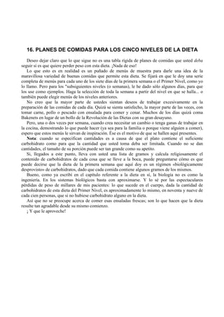 16. PLANES DE COMIDAS PARA LOS CINCO NIVELES DE LA DIETA
   Deseo dejar claro que lo que sigue no es una tabla rígida de planes de comidas que usted deba
seguir si es que quiere perder peso con esta dieta. ¡Nada de eso!
   Lo que esto es en realidad es un puñado de menús de muestra para darle una idea de la
maravillosa variedad de buenas comidas que permite esta dieta. Se fijará en que le doy una serie
completa de menús para cada uno de los siete días de la primera semana o el Primer Nivel, como yo
lo llamo. Pero para los "subsiguientes niveles (o semanas), le he dado sólo algunos días, para que
los use como ejemplos. Haga la selección de toda la semana a partir del nivel en que se halla... o
también puede elegir menús de los niveles anteriores.
   No creo que la mayor parte de ustedes sientan deseos de trabajar excesivamente en la
preparación de las comidas de cada día. Quizá se sienta satisfecho, la mayor parte de las veces, con
tomar carne, pollo o pescado con ensalada para comer y cenar. Muchos de los días quizá coma
Bakenets en lugar de un bollo de la Revolución de las Dietas con su gran desayuno.
   Pero, una o dos veces por semana, cuando crea necesitar un cambio o tenga ganas de trabajar en
la cocina, demostrando lo que puede hacer (ya sea para la familia o porque viene alguien a comer),
espero que estos menús le sirvan de inspiración. Ése es el motivo de que se hallen aquí presentes.
   Nota: cuando se especifican cantidades es a causa de que el plato contiene el suficiente
carbohidrato como para que la cantidad que usted toma deba ser limitada. Cuando no se dan
cantidades, el tamaño de su porción puede ser tan grande como su apetito.
   Si, llegados a este punto, lleva con usted una lista de gramos y calcula religiosamente el
contenido de carbohidratos de cada cosa que se lleve a la boca, puede preguntarse cómo es que
puede decirse que la dieta de la primera semana que aquí doy es un régimen «biológicamente
desprovisto» de carbohidratos, dado que cada comida contiene algunos gramos de los mismos.
   Bueno, como ya escribí en el capítulo referente a la dieta en sí, la biología no es como la
ingeniería. En los sistemas biológicos basta con aproximarse. Y lo sé por las espectaculares
pérdidas de peso de millares de mis pacientes: lo que sucede en el cuerpo, dada la cantidad de
carbohidratos de esta dieta del Primer Nivel, es aproximadamente lo mismo, en noventa y nueve de
cada cien personas, que si no hubiese carbohidrato alguno en la dieta.
   Así que no se preocupe acerca de comer esas ensaladas frescas; son lo que hacen que la dieta
resulte tan agradable desde su mismo comienzo.
   ¡ Y que le aproveche!
 