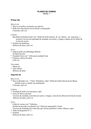 PLANES DE COMIDA
                                         NIVEL 1


Primer día

DESAYUNO
* Huevos revueltos con jamón con especias
* Bollo de la Revolución de las Dietas y mantequilla
  Consomé, café o té

COMIDA
  Bocadillo de fiambre hecho con * Bollo de la Revolución de las Dietas, con mayonesa o
      mostaza Una taza (no apretada) de ensalada, con aceite y vinagre o alguno de los aliños de
      la lista de recetas
* Gelatina de frambuesa
  Refresco de dieta, café o té

CENA
* Sopa de pollo con albóndigas Matzoh
  Su filete favorito
* Ensalada César con * Aliño para ensalada César
* Gelatina, refresco de dieta
  Café o té

TENTEMPIÉ
  Baken-ets
* Apio relleno
  Refresco de dieta

Segundo día

DESAYUNO
* Huevos Bencdict con * Salsa Holandesa sobre * Bollo de la Revolución de las Dietas
    partido en dos y untado con mantequilla
  Consomé, café o té

COMIDA
* Ensalada de pollo con mayonesa y apio
* Curry de huevos picantes
  Una taza de ensalada, removida con aceite y vinagre, o uno de los aliños de la lista de recetas
  Refresco de dieta, café o té

CENA
  Caldo de vacuno con * Tallarines
  Surtido de pescado a la plancha con * Salsa de mantequilla y limón
  Una taza de ensalada poco removida, que incluya pimientos verdes, rábanos y apio
* Aliño de Roquefort N.° 2
* Gelatina
  Refresco de dieta, café o té
 