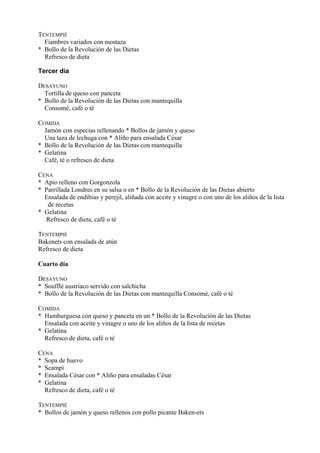 TENTEMPIÉ
  Fiambres variados con mostaza
* Bollo de la Revolución de las Dietas
  Refresco de dieta

Tercer día

DESAYUNO
  Tortilla de queso con panceta
* Bollo de la Revolución de las Dietas con mantequilla
  Consomé, café o té

COMIDA
  Jamón con especias rellenando * Bollos de jamón y queso
  Una taza de lechuga con * Aliño para ensalada César
* Bollo de la Revolución de las Dietas con mantequilla
* Gelatina
  Café, té o refresco de dieta

CENA
* Apio relleno con Gorgonzola
* Parrillada Londres en su salsa o en * Bollo de la Revolución de las Dietas abierto
  Ensalada de endibias y perejil, aliñada con aceite y vinagre o con uno de los aliños de la lista
   de recetas
* Gelatina
  Refresco de dieta, café o té

TENTEMPIÉ
Bakenets con ensalada de atún
Refresco de dieta

Cuarto día

DESAYUNO
* Soufflé austríaco servido con salchicha
* Bollo de la Revolución de las Dietas con mantequilla Consomé, café o té

COMIDA
* Hamburguesa con queso y panceta en un * Bollo de la Revolución de las Dietas
  Ensalada con aceite y vinagre o uno de los aliños de la lista de recetas
* Gelatina
  Refresco de dieta, café o té

CENA
* Sopa de huevo
* Scampi
* Ensalada César con * Aliño para ensaladas César
* Gelatina
  Refresco de dieta, café o té

TENTEMPIÉ
* Bollos de jamón y queso rellenos con pollo picante Baken-ets
 