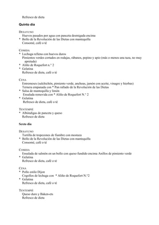 Refresco de dieta

Quinto día

DESAYUNO
  Huevos pasados por agua con panceta desmigada encima
* Bollo de la Revolución de las Dietas con mantequilla
  Consomé, café o té

COMIDA
* Lechuga rellena con huevos duros
  Pimientos verdes cortados en rodajas, rábanos, pepino y apio (más o menos una taza, no muy
    apretada)
* Aliño de Roquefort n.° 2
* Gelatina
  Refresco de dieta, café o té

CENA
  Entremeses (salchichón, pimiento verde, anchoas, jamón con aceite, vinagre y hierbas)
  Ternera empanada con * Pan rallado de la Revolución de las Dietas
* Salsa de mantequilla y limón
  Ensalada removida con * Aliño de Roquefort N.° 2
* Gelatina
  Refresco de dieta, café o té

TENTEMPIÉ
* Albóndigas de panceta y queso
  Refresco de dieta

Sexto día

DESAYUNO
  Tortilla de tropezones de fiambre con mostaza
* Bollo de la Revolución de las Dietas con mantequilla
  Consomé, café o té

COMIDA
  Ensalada de salmón en un bollo con queso fundido encima Anillos de pimiento verde
* Gelatina
  Refresco de dieta, café o té

CENA
* Pollo estilo Dijon
  Cogollos de lechuga con * Aliño de Roquefort N.°2
* Gelatina
  Refresco de dieta, café o té

TENTEMPIÉ
  Queso duro y Baken-ets
  Refresco de dieta
 