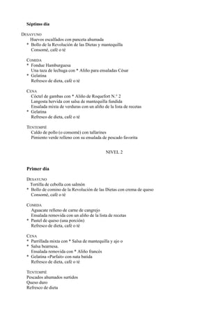 Séptimo día

DESAYUNO
    Huevos escalfados con panceta ahumada
  * Bollo de la Revolución de las Dietas y mantequilla
    Consomé, café o té

  COMIDA
  * Fondue Hamburguesa
    Una taza de lechuga con * Aliño para ensaladas César
  * Gelatina
    Refresco de dieta, café o té

  CENA
    Cóctel de gambas con * Aliño de Roquefort N.° 2
    Langosta hervida con salsa de mantequilla fundida
    Ensalada mixta de verduras con un aliño de la lista de recetas
  * Gelatina
    Refresco de dieta, café o té

  TENTEMPIÉ
    Caldo de pollo (o consomé) con tallarines
    Pimiento verde relleno con su ensalada de pescado favorita


                                              NIVEL 2


  Primer día

  DESAYUNO
    Tortilla de cebolla con salmón
  * Bollo de comino de la Revolución de las Dietas con crema de queso
    Consomé, café o té

  COMIDA
    Aguacate relleno de carne de cangrejo
    Ensalada removida con un aliño de la lista de recetas
  * Pastel de queso (una porción)
    Refresco de dieta, café o té

  CENA
  * Parrillada mixta con * Salsa de mantequilla y ajo o
  * Salsa bearnesa.
    Ensalada removida con * Aliño francés
  * Gelatina «Parfait» con nata batida
    Refresco de dieta, café o té

  TENTEMPIÉ
  Pescados ahumados surtidos
  Queso duro
  Refresco de dieta
 