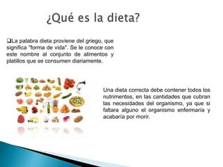 Una dieta correcta debe contener todos los
nutrimentos, en las cantidades que cubran
las necesidades del organismo, ya que si
faltara alguno el organismo enfermaría y
acabaría por morir.
La palabra dieta proviene del griego, que
significa "forma de vida". Se le conoce con
este nombre al conjunto de alimentos y
platillos que se consumen diariamente.
 