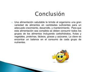  Una alimentación saludable le brinda al organismo una gran
variedad de alimentos en cantidades suficientes para un
adecuado crecimiento, desarrollo, y mantenimiento. Para que
esta alimentación sea completa se deben consumir todos los
grupos de los alimentos incluyendo carbohidratos, frutas y
vegetales, proteínas, lácteos, grasas y azúcares. La clave es
encontrar un balance en el consumo de cada grupo de
nutrientes.
 