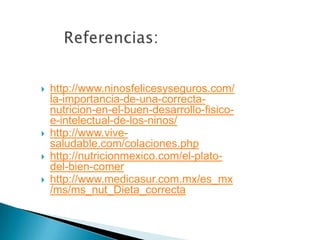  http://www.ninosfelicesyseguros.com/
la-importancia-de-una-correcta-
nutricion-en-el-buen-desarrollo-fisico-
e-intelectual-de-los-ninos/
 http://www.vive-
saludable.com/colaciones.php
 http://nutricionmexico.com/el-plato-
del-bien-comer
 http://www.medicasur.com.mx/es_mx
/ms/ms_nut_Dieta_correcta
 