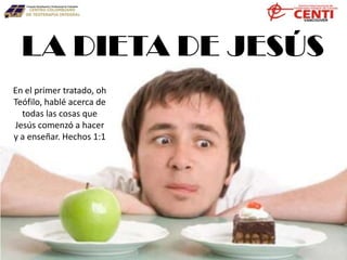 LA DIETA DE JESÚS
En el primer tratado, oh
Teófilo, hablé acerca de
todas las cosas que
Jesús comenzó a hacer
y a enseñar. Hechos 1:1
 