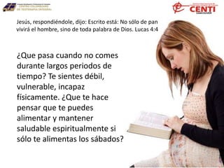 ¿Que pasa cuando no comes
durante largos periodos de
tiempo? Te sientes débil,
vulnerable, incapaz
físicamente. ¿Que te hace
pensar que te puedes
alimentar y mantener
saludable espiritualmente si
sólo te alimentas los sábados?
Jesús, respondiéndole, dijo: Escrito está: No sólo de pan
vivirá el hombre, sino de toda palabra de Dios. Lucas 4:4
 