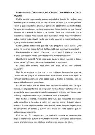 LEYES SOBRE CÓMO COMER, DE ACUERDO CON RAMBAM Y OTROS
JAJAMIM
Podría suceder que cuando seamos enjuiciados delante de Hashem, nos
reclamen por los muchos años, incluso decenas de años, que no nos pusimos
Tefilín, o que no cuidamos Shabat, o por qué no observamos las Festividades.
Vamos a sorprendernos, y exigiremos que nos hagan justicia, ya que “nunca”
fallamos en la mitzvá de Tefilín o de Shabat. Pero nos contestarán que si
hubiéramos cuidado más nuestra salud habríamos vivido más y hubiéramos
podido realizar más mitzvot. Hasta este grado tenemos la responsabilidad de
vigilar y mantener nuestra salud.
En la Guemará está escrito que Rab Huna preguntó a Rabá, su hijo: “¿Por
qué ya no vas a las clases de Torá de Rab Jisdá, que son muy interesantes?
Rabá contestó a su padre: “¿Para qué continuo yendo? ¡Cada vez que voy,
él habla sobre cosas vanas; como sobre cómo mantenernos sanos!
Rab Huna le contestó: “Él se encarga de cuidar tu salud, y ¿a eso le llamas
“cosas vanas”? ¡Por esa misma razón deberías ir a sus clases!
El Jafetz Jaim escribió, hace unos cien años, en su libro Shemirat
haLashón:
Uno de los motivos por los que no nos cuidamos tanto en las leyes de
Lashón hará es porque no existe un libro especializado sobre estas leyes. El
Rambam escribió solamente unas pocas leyes y detalles al respecto, pero no
abarca todos los casos que existen.
Es por esa razón que el Jafetz Jaim escribió su famoso libro. De igual
manera, en el presente libro se recopilaron muchas leyes y detalles sobre los
temas de la salud, que Jajamim contemporáneos y antiguos escribieron, para
facilitar y cumplir de manera apropiada lo que se dice al respecto.
Hay muchas acciones, necesarias para vivir, que realizamos sin pensar
nada específico al llevarlas a cabo; por ejemplo, comer, trabajar, dormir,
etcétera. Aunque algunos puedan considerarlas vanas, tenemos la posibilidad
de convertirlas en santas y cumplir una mitzvá en cada ocasión que las
realicemos correctamente.
Está escrito: “En cualquier acto que realice la persona, es necesario que
tenga la intención de cumplir la voluntad de Hashem” (hay varias categorías en
cuanto a tal intención y más adelante analizaremos algunas de ellas).
 