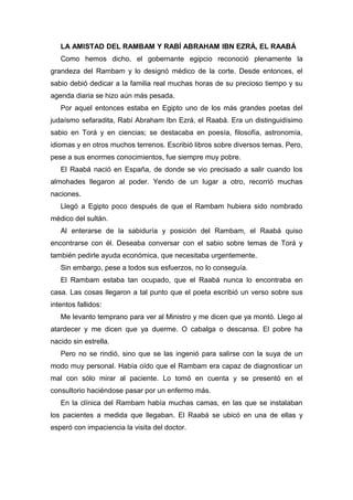LA AMISTAD DEL RAMBAM Y RABÍ ABRAHAM IBN EZRÁ, EL RAABÁ
Como hemos dicho, el gobernante egipcio reconoció plenamente la
grandeza del Rambam y lo designó médico de la corte. Desde entonces, el
sabio debió dedicar a la familia real muchas horas de su precioso tiempo y su
agenda diaria se hizo aún más pesada.
Por aquel entonces estaba en Egipto uno de los más grandes poetas del
judaísmo sefaradita, Rabí Abraham Ibn Ezrá, el Raabá. Era un distinguidísimo
sabio en Torá y en ciencias; se destacaba en poesía, filosofía, astronomía,
idiomas y en otros muchos terrenos. Escribió libros sobre diversos temas. Pero,
pese a sus enormes conocimientos, fue siempre muy pobre.
El Raabá nació en España, de donde se vio precisado a salir cuando los
almohades llegaron al poder. Yendo de un lugar a otro, recorrió muchas
naciones.
Llegó a Egipto poco después de que el Rambam hubiera sido nombrado
médico del sultán.
Al enterarse de la sabiduría y posición del Rambam, el Raabá quiso
encontrarse con él. Deseaba conversar con el sabio sobre temas de Torá y
también pedirle ayuda económica, que necesitaba urgentemente.
Sin embargo, pese a todos sus esfuerzos, no lo conseguía.
El Rambam estaba tan ocupado, que el Raabá nunca lo encontraba en
casa. Las cosas llegaron a tal punto que el poeta escribió un verso sobre sus
intentos fallidos:
Me levanto temprano para ver al Ministro y me dicen que ya montó. Llego al
atardecer y me dicen que ya duerme. O cabalga o descansa. El pobre ha
nacido sin estrella.
Pero no se rindió, sino que se las ingenió para salirse con la suya de un
modo muy personal. Había oído que el Rambam era capaz de diagnosticar un
mal con sólo mirar al paciente. Lo tomó en cuenta y se presentó en el
consultorio haciéndose pasar por un enfermo más.
En la clínica del Rambam había muchas camas, en las que se instalaban
los pacientes a medida que llegaban. El Raabá se ubicó en una de ellas y
esperó con impaciencia la visita del doctor.
 