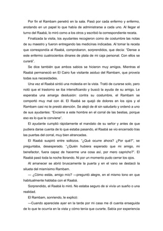 Por fin el Rambam penetró en la sala. Pasó por cada enfermo y enfermo,
anotando en un papel lo que había de administrarse a cada uno. Al llegar el
turno del Raabá, lo miró como a los otros y escribió la correspondiente receta.
Finalizada la visita, los ayudantes recogieron como de costumbre las notas
de su maestro y fueron entregando las medicinas indicadas. Al tomar la receta
que correspondía al Raabá, comprobaron, sorprendidos, que decía: “Dense a
este enfermo cuatrocientos dinares de plata de mi caja personal. Con ellos se
curará”.
Se dice también que ambos sabios se hicieron muy amigos. Mientras el
Raabá permaneció en El Cairo fue visitante asiduo del Rambam, que proveía
todas sus necesidades.
Una vez el Raabá sintió una molestia en la vista. Trató de curarse solo, pero
notó que el trastorno se iba intensificando y buscó la ayuda de su amigo. Le
esperaba una amarga desilusión: contra su costumbre, el Rambam se
comportó muy mal con él. El Raabá se quejó de dolores en los ojos y el
Rambam casi no le prestó atención. Se alejó de él sin saludarlo y ordenó a uno
de sus ayudantes: “Encierre a este hombre en el corral de las bestias, porque
eso es lo que le conviene”.
El ayudante cumplió rápidamente el mandato de su señor y antes de que
pudiera darse cuenta de lo que estaba pasando, el Raabá se vio encerrado tras
las puertas del corral, muy bien atrancadas.
El Raabá suspiró entre sollozos. “¿Qué ocurre ahora? ¿Por qué?”, se
preguntaba, desesperado. “¿Quién hubiera esperado que mi amigo, mi
benefactor, fuera capaz de hacerme una cosa así, por mero capricho?”. El
Raabá pasó toda la noche llorando. Ni por un momento pudo cerrar los ojos.
Al amanecer se abrió bruscamente la puerta y en el vano se destacó la
silueta del mismísimo Rambam.
― ¿Cómo estás, amigo mío? ―preguntó alegre, en el mismo tono en que
habitualmente hablaba con el Raabá.
Sorprendido, el Raabá lo miró. No estaba seguro de si vivía un sueño o una
realidad.
El Rambam, sonriendo, le explicó:
―Cuando apareciste ayer en la tarde por mi casa me di cuenta enseguida
de lo que te ocurría en la vista y cómo tenía que curarte. Sabía por experiencia
 