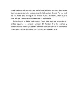 que el mejor remedio en este caso era la humedad de tus propias y abundantes
lágrimas, que arrastrarían consigo, lavando, todo vestigio del mal. Por eso obré
de ese modo, para conseguir que lloraras mucho. Realmente, ahora que te
miro veo que tu enfermedad ha desaparecido totalmente.
Después que el Raabá hubo dejado Egipto para continuar su peregrinar,
ambos siguieron en contacto epistolar. El Rambam leyó los escritos y
comentarios del Raabá y quedó tan admirado de la alta calidad de los mismos
que ordenó a su hijo estudiarlos tan a fondo como le fuera posible.
 
