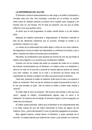 LA ENFERMEDAD DEL SULTÁN
El Rambam continuó desempeñando su alto cargo y el sultán lo apreciaba y
honraba cada vez más. Sus enemigos, corroídos por la envidia, no podían
nada contra él: estaban siempre al acecho de la ocasión para vengarse y de
hacerlo caer en una trampa. Por fin ésta se presentó, una vez que el sultán
enfermó y tuvo que guardar cama.
Al sentir que el mal progresaba, el sultán mandó llamar a su fiel médico
judío.
Después de haberlo examinado y diagnosticado, el Rambam extendió la
lista de las diferentes medicinas que lo curarían. Entregó la receta a un
ayudante y regresó a su casa.
La noticia de la enfermedad del sultán llegó a oídos de sus otros médicos.
Se disgustaron mucho al saber que depositaba su confianza en el judío y que a
ellos ni siquiera los había convocado para consultarlos.
Reunidos, se confabularon para sacarse de encima de una vez por todas al
odioso rival y llegaron a un acuerdo que consideraron infalible.
Cuando uno de los criados del sultán se ocupaba de moler en un mortero
las hierbas recomendadas por el Rambam, un médico entró a la habitación y
echó en el vaso en el que iba a ponerse la mezcla algunos granos de veneno
muy bien molidos. El criado no lo notó y al terminar de triturar todos los
ingredientes los mezcló y preparó con ellos una pócima para el enfermo.
Todo listo, presentó al sultán la medicina. Éste tomó el vaso y se aprestó a
beber su contenido. Pero uno de los médicos le sujetó bruscamente la mano, a
la vez que lanzaba un grito: “¡No se atreva el sultán a beber esto! ¡Huele a
veneno!”.
El sultán dejó el vaso sin probarlo. “Dé al perro esta bebida y verá que tuve
razón”, agregó el médico. Inmediatamente alguien trajo un perro a la
habitación. El criado le dio el brebaje. El animal lo ingirió y murió enseguida, en
medio de convulsiones.
El sultán quedó pasmado. Sabía que el Rambam le era absolutamente leal
y se daba cuenta de que allí había intervenido la mano de alguno de los
médicos. Pero, ¿cómo demostrarlo? La ley no permitía castigarlos sin pruebas.
Muy agitado todavía, mandó llamar al Rambam, a quien participó de lo
ocurrido. Le exigió además que aclarara las cosas y que probara su inocencia.
 