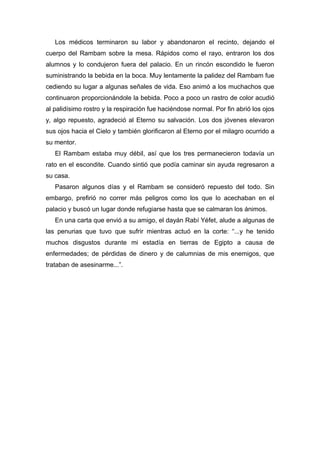 Los médicos terminaron su labor y abandonaron el recinto, dejando el
cuerpo del Rambam sobre la mesa. Rápidos como el rayo, entraron los dos
alumnos y lo condujeron fuera del palacio. En un rincón escondido le fueron
suministrando la bebida en la boca. Muy lentamente la palidez del Rambam fue
cediendo su lugar a algunas señales de vida. Eso animó a los muchachos que
continuaron proporcionándole la bebida. Poco a poco un rastro de color acudió
al palidísimo rostro y la respiración fue haciéndose normal. Por fin abrió los ojos
y, algo repuesto, agradeció al Eterno su salvación. Los dos jóvenes elevaron
sus ojos hacia el Cielo y también glorificaron al Eterno por el milagro ocurrido a
su mentor.
El Rambam estaba muy débil, así que los tres permanecieron todavía un
rato en el escondite. Cuando sintió que podía caminar sin ayuda regresaron a
su casa.
Pasaron algunos días y el Rambam se consideró repuesto del todo. Sin
embargo, prefirió no correr más peligros como los que lo acechaban en el
palacio y buscó un lugar donde refugiarse hasta que se calmaran los ánimos.
En una carta que envió a su amigo, el dayán Rabí Yéfet, alude a algunas de
las penurias que tuvo que sufrir mientras actuó en la corte: “...y he tenido
muchos disgustos durante mi estadía en tierras de Egipto a causa de
enfermedades; de pérdidas de dinero y de calumnias de mis enemigos, que
trataban de asesinarme...”.
 