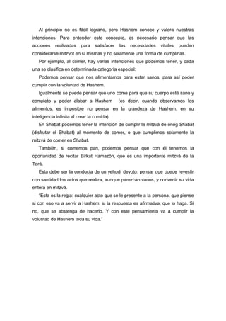 Al principio no es fácil lograrlo, pero Hashem conoce y valora nuestras
intenciones. Para entender este concepto, es necesario pensar que las
acciones realizadas para satisfacer las necesidades vitales pueden
considerarse mitzvot en sí mismas y no solamente una forma de cumplirlas.
Por ejemplo, al comer, hay varias intenciones que podemos tener, y cada
una se clasifica en determinada categoría especial:
Podemos pensar que nos alimentamos para estar sanos, para así poder
cumplir con la voluntad de Hashem.
Igualmente se puede pensar que uno come para que su cuerpo esté sano y
completo y poder alabar a Hashem (es decir, cuando observamos los
alimentos, es imposible no pensar en la grandeza de Hashem, en su
inteligencia infinita al crear la comida).
En Shabat podemos tener la intención de cumplir la mitzvá de oneg Shabat
(disfrutar el Shabat) al momento de comer, o que cumplimos solamente la
mitzvá de comer en Shabat.
También, si comemos pan, podemos pensar que con él tenemos la
oportunidad de recitar Birkat Hamazón, que es una importante mitzvá de la
Torá.
Esta debe ser la conducta de un yehudí devoto: pensar que puede revestir
con santidad los actos que realiza, aunque parezcan vanos, y convertir su vida
entera en mitzvá.
“Esta es la regla: cualquier acto que se le presente a la persona, que piense
si con eso va a servir a Hashem; si la respuesta es afirmativa, que lo haga. Si
no, que se abstenga de hacerlo. Y con este pensamiento va a cumplir la
voluntad de Hashem toda su vida.”
 