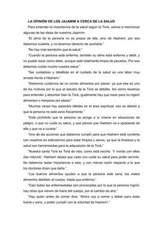 LA OPINIÓN DE LOS JAJAMIM A CERCA DE LA SALUD
Para entender la importancia de la salud según la Torá, vamos a mencionar
algunas de las ideas de nuestros Jajamim:
“El alma de la persona no es propia de ella, sino de Hashem; por eso
debemos cuidarla, y no tenemos derecho de acortarla.”
“No hay más bendición que la salud.”
“Cuando la persona está enferma, también su alma está enferma y débil, y
no puede rezar como debe, aunque esté totalmente limpia de pecados. Por eso
debemos cuidar mucho nuestra salud.”
“Ser cuidadoso y detallista en el cuidado de la salud es una labor muy
amada frente a Hashem.”
“Debemos cuidarnos de no comer alimentos por placer, ya que ese es uno
de los motivos por lo que el estudio de la Torá se debilita. Así como rezamos
para entender y absorber bien la Torá, igualmente hay que rezar para no ingerir
alimentos o manjares por placer.”
“Muchas veces hay aspectos débiles en el área espiritual, eso es debido a
que la persona no está sana físicamente.”
“Está prohibido que la persona se ponga a sí misma en situaciones de
peligro, o que no cuide su salud, y que piense que Hashem va a apiadarse de
ella y que va a curarla.”
“Uno de las acciones que debemos cumplir para que Hashem esté contento
con nosotros es esforzarnos para estar limpios y sanos, ya que la limpieza y la
salud son herramientas para la adquisición de la Torá.”
“Nuestra santa Torá es Torá de vida, como está escrito: ‘Y vivirás con ellas
(las mitzvot)’. Hashem desea que cada uno cuide su salud para poder servirle.
No debemos restar importancia a esto, y con menos razón respecto a lo que
los doctores dicen que daña.”
“Los buenos alimentos ayudan a que la persona esté sana; los malos
alimentos debilitan el cuerpo, hasta que enferma.”
“Casi todas las enfermedades son provocadas por lo que la persona ingirió;
hay otras que vienen de fuera del cuerpo, por el cambio de aire.”
“Hay quien antes de comer dice: ‘Ahora voy a comer y beber para estar
fuerte y sano, y poder cumplir con la voluntad de Hashem’.”
 