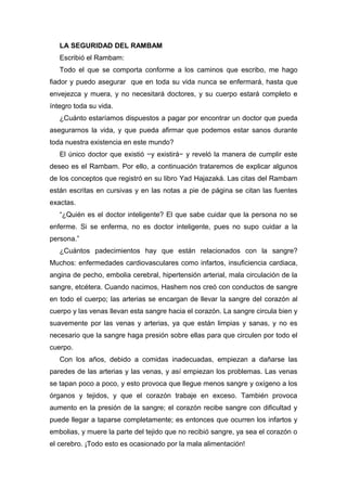 LA SEGURIDAD DEL RAMBAM
Escribió el Rambam:
Todo el que se comporta conforme a los caminos que escribo, me hago
fiador y puedo asegurar que en toda su vida nunca se enfermará, hasta que
envejezca y muera, y no necesitará doctores, y su cuerpo estará completo e
íntegro toda su vida.
¿Cuánto estaríamos dispuestos a pagar por encontrar un doctor que pueda
asegurarnos la vida, y que pueda afirmar que podemos estar sanos durante
toda nuestra existencia en este mundo?
El único doctor que existió −y existirá− y reveló la manera de cumplir este
deseo es el Rambam. Por ello, a continuación trataremos de explicar algunos
de los conceptos que registró en su libro Yad Hajazaká. Las citas del Rambam
están escritas en cursivas y en las notas a pie de página se citan las fuentes
exactas.
“¿Quién es el doctor inteligente? El que sabe cuidar que la persona no se
enferme. Si se enferma, no es doctor inteligente, pues no supo cuidar a la
persona.”
¿Cuántos padecimientos hay que están relacionados con la sangre?
Muchos: enfermedades cardiovasculares como infartos, insuficiencia cardiaca,
angina de pecho, embolia cerebral, hipertensión arterial, mala circulación de la
sangre, etcétera. Cuando nacimos, Hashem nos creó con conductos de sangre
en todo el cuerpo; las arterias se encargan de llevar la sangre del corazón al
cuerpo y las venas llevan esta sangre hacia el corazón. La sangre circula bien y
suavemente por las venas y arterias, ya que están limpias y sanas, y no es
necesario que la sangre haga presión sobre ellas para que circulen por todo el
cuerpo.
Con los años, debido a comidas inadecuadas, empiezan a dañarse las
paredes de las arterias y las venas, y así empiezan los problemas. Las venas
se tapan poco a poco, y esto provoca que llegue menos sangre y oxígeno a los
órganos y tejidos, y que el corazón trabaje en exceso. También provoca
aumento en la presión de la sangre; el corazón recibe sangre con dificultad y
puede llegar a taparse completamente; es entonces que ocurren los infartos y
embolias, y muere la parte del tejido que no recibió sangre, ya sea el corazón o
el cerebro. ¡Todo esto es ocasionado por la mala alimentación!
 