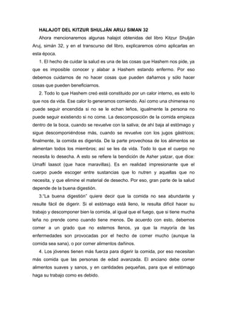 HALAJOT DEL KITZUR SHULJÁN ARUJ SIMAN 32
Ahora mencionaremos algunas halajot obtenidas del libro Kitzur Shulján
Aruj, simán 32, y en el transcurso del libro, explicaremos cómo aplicarlas en
esta época.
1. El hecho de cuidar la salud es una de las cosas que Hashem nos pide, ya
que es imposible conocer y alabar a Hashem estando enfermo. Por eso
debemos cuidarnos de no hacer cosas que pueden dañarnos y sólo hacer
cosas que pueden beneficiarnos.
2. Todo lo que Hashem creó está constituido por un calor interno, es esto lo
que nos da vida. Ese calor lo generamos comiendo. Así como una chimenea no
puede seguir encendida si no se le echan leños, igualmente la persona no
puede seguir existiendo si no come. La descomposición de la comida empieza
dentro de la boca, cuando se revuelve con la saliva; de ahí baja al estómago y
sigue descomponiéndose más, cuando se revuelve con los jugos gástricos;
finalmente, la comida es digerida. De la parte provechosa de los alimentos se
alimentan todos los miembros; así se les da vida. Todo lo que el cuerpo no
necesita lo desecha. A esto se refiere la bendición de Asher yatzar, que dice:
Umaflí laasot (que hace maravillas). Es en realidad impresionante que el
cuerpo puede escoger entre sustancias que lo nutren y aquellas que no
necesita, y que elimine el material de desecho. Por eso, gran parte de la salud
depende de la buena digestión.
3.“La buena digestión” quiere decir que la comida no sea abundante y
resulte fácil de digerir. Si el estómago está lleno, le resulta difícil hacer su
trabajo y descomponer bien la comida, al igual que el fuego, que si tiene mucha
leña no prende como cuando tiene menos. De acuerdo con esto, debemos
comer a un grado que no estemos llenos, ya que la mayoría de las
enfermedades son provocadas por el hecho de comer mucho (aunque la
comida sea sana), o por comer alimentos dañinos.
4. Los jóvenes tienen más fuerza para digerir la comida, por eso necesitan
más comida que las personas de edad avanzada. El anciano debe comer
alimentos suaves y sanos, y en cantidades pequeñas, para que el estómago
haga su trabajo como es debido.
 