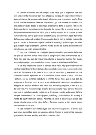 16. Dormir es bueno para el cuerpo, pues hace que la digestión sea más
fácil y le permite descansar con más eficacia y rapidez. Si no puede dormir por
algún problema, la persona debe ingerir alimentos que provoquen sueño. Pero
dormir más de lo que se debe es muy dañino, ya que el cerebro se llena con
aire; este aire sube desde el estómago al cerebro y daña al cuerpo. Por eso no
debemos dormir inmediatamente después de comer. De la misma forma, no
debemos dormir con hambre, dado que si no hay comida en el cuerpo, el calor
humano trabaja con lo que hay en el estómago y crea diversos tipos de humos
dañinos que suben al cerebro. Es necesario dormir con la cabeza más arriba
que el cuerpo, a fin de que baje la comida al estómago y disminuyan los aires
que pueden llegar al cerebro. Dormir a medio día no es bueno, sino solamente
para los que ya están acostumbrados.
17. Hay que cuidarnos de cualquier tipo de situación que pueda dañarnos,
ya que los Jajamim dieron más valor al peligro que a las prohibiciones de la
Torá. Por eso hay que dar mayor importancia y cuidarnos cuando hay dudas
sobre algún peligro que cuando hay dudas respecto a las leyes de la Torá.
18. Es muy importante cuidar el sentido de la vista; hay que cuidarse de no
cambiar repentinamente de la luz a la oscuridad o viceversa. Lo que debemos
hacer es dar paso a la luz poco a poco y no de inmediato, y viceversa, ya que
cualquier cambio repentino en la iluminación puede dañar la vista. Por eso,
Hashem, en su inmensa sabiduría e infinito favor, hizo que la luz del día
empezara a iluminar poco a poco y no súbitamente. Asimismo, no debemos
exagerar en escribir mucho o leer libros con letra muy pequeña, o leer a la luz
de una vela. Ver mucho tiempo el color blanco daña la vista; por eso Hashem
hizo que el cielo fuera azul y no blanco, a fin de que nuestra vista no se dañara.
Ver por mucho tiempo el color rojo puro, o el fuego, daña la vista. El humo y el
viento del azufre también dañan. Además, el polvo o el aire que azotan con
fuerza directamente a los ojos dañan. Caminar mucho y dar pasos largos
también daña a los ojos.
Tal vez pensemos que estas leyes son un poco exageradas, o tal vez que
queremos cumplirlas, pero no sabemos cómo. Vamos a exponer las maneras
que pueden llevarse a cabo, aplicado a nuestros días.
 