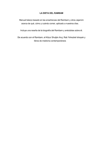 LA DIETA DEL RAMBAM
Manual básico basado en las enseñanzas del Rambam y otros Jajamim
acerca de qué, cómo y cuándo comer, aplicado a nuestros días.
Incluye una reseña de la biografía del Rambam y anécdotas sobre él.
De acuerdo con el Rambam, el Kitzur Shulján Aruj, Rab Yehezkel Ishayek y
libros de medicina contemporáneos
 