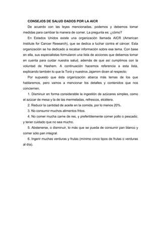 CONSEJOS DE SALUD DADOS POR LA AICR
De acuerdo con las leyes mencionadas, podemos y debemos tomar
medidas para cambiar la manera de comer. La pregunta es: ¿cómo?
En Estados Unidos existe una organización llamada AICR (American
Institute for Cancer Research), que se dedica a luchar contra el cáncer. Esta
organización se ha dedicado a recabar información sobre ese tema. Con base
en ella, sus especialistas formularon una lista de acciones que debemos tomar
en cuenta para cuidar nuestra salud, además de que así cumplimos con la
voluntad de Hashem. A continuación hacemos referencia a esta lista,
explicando también lo que la Torá y nuestros Jajamim dicen al respecto:
Por supuesto que ésta organización abarca más temas de los que
hablaremos, pero vamos a mencionar los detalles y contenidos que nos
conciernen.
1. Disminuir en forma considerable la ingestión de azúcares simples, como
el azúcar de mesa y la de las mermeladas, refrescos, etcétera.
2. Reducir la cantidad de aceite en la comida, por lo menos 20%.
3. No consumir muchos alimentos fritos.
4. No comer mucha carne de res, y preferiblemente comer pollo o pescado;
y tener cuidado que no sea mucho.
5. Abstenerse, o disminuir, lo más que se pueda de consumir pan blanco y
comer sólo pan integral.
6. Ingerir muchas verduras y frutas (mínimo cinco tipos de frutas o verduras
al día).
 