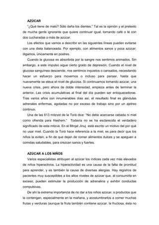 AZÚCAR
“¿Qué tiene de malo? Sólo daña los dientes.” Tal es la opinión y el pretexto
de mucha gente ignorante que quiere continuar igual, tomando café o té con
dos cucharadas o más de azúcar.
Los efectos que vamos a describir en las siguientes líneas pueden evitarse
con una dieta balanceada. Por ejemplo, con alimentos sanos y poca azúcar;
digamos, únicamente en postres.
Cuando la glucosa es absorbida por la sangre nos sentimos animados. Sin
embargo, a este impulso sigue cierto grado de depresión. Cuando el nivel de
glucosa sanguínea desciende, nos sentimos inquietos o cansados, necesitando
hacer un esfuerzo para movernos o incluso para pensar, hasta que
nuevamente se eleva el nivel de glucosa. Si continuamos tomando azúcar, una
nueva crisis, pero ahora de doble intensidad, empieza antes de terminar la
anterior. Las crisis acumulativas al final del día pueden ser enloquecedoras.
Tras varios años con innumerables días así, el resultado final es glándulas
adrenales enfermas, agotadas no por exceso de trabajo sino por un ajetreo
continuo.
Una de las 613 mitzvot de la Torá dice: “No debe acercarse cebada ni miel
como ofrenda para Hashem.” Todavía no se ha esclarecido el verdadero
significado de esta mitzvá. En el Minjat Jinuj está escrito un motivo del por qué
no usar miel. Cuando la Torá hace referencia a la miel, es para decir que los
niños la eviten, a fin de que dejen de comer alimentos dulces y se apeguen a
comidas saludables, para crezcan sanos y fuertes.
AZÚCAR A LOS NIÑOS
Varios especialistas atribuyen al azúcar los índices cada vez más elevados
de niños hiperactivos. La hiperactividad es una causa de la falta de prontitud
para aprender, y es también la causa de diversas alergias. Hay registros de
pacientes muy susceptibles a los altos niveles de azúcar que, al consumirla en
exceso, pueden estimular la producción de adrenalina y exhibir conductas
compulsivas.
De ahí la extrema importancia de no dar a los niños azúcar, o productos que
la contengan, especialmente en la mañana, y acostumbrarlos a comer muchas
frutas y verduras (aunque la fruta también contiene azúcar, la fructosa, ésta no
 