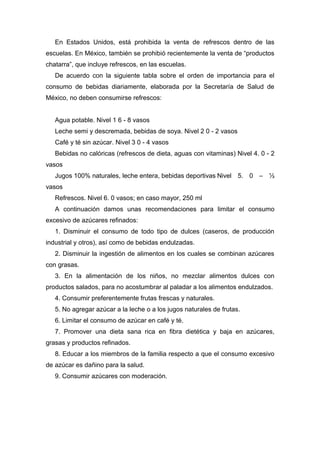 En Estados Unidos, está prohibida la venta de refrescos dentro de las
escuelas. En México, también se prohibió recientemente la venta de “productos
chatarra”, que incluye refrescos, en las escuelas.
De acuerdo con la siguiente tabla sobre el orden de importancia para el
consumo de bebidas diariamente, elaborada por la Secretaría de Salud de
México, no deben consumirse refrescos:
Agua potable. Nivel 1 6 - 8 vasos
Leche semi y descremada, bebidas de soya. Nivel 2 0 - 2 vasos
Café y té sin azúcar. Nivel 3 0 - 4 vasos
Bebidas no calóricas (refrescos de dieta, aguas con vitaminas) Nivel 4. 0 - 2
vasos
Jugos 100% naturales, leche entera, bebidas deportivas Nivel 5. 0 – ½
vasos
Refrescos. Nivel 6. 0 vasos; en caso mayor, 250 ml
A continuación damos unas recomendaciones para limitar el consumo
excesivo de azúcares refinados:
1. Disminuir el consumo de todo tipo de dulces (caseros, de producción
industrial y otros), así como de bebidas endulzadas.
2. Disminuir la ingestión de alimentos en los cuales se combinan azúcares
con grasas.
3. En la alimentación de los niños, no mezclar alimentos dulces con
productos salados, para no acostumbrar al paladar a los alimentos endulzados.
4. Consumir preferentemente frutas frescas y naturales.
5. No agregar azúcar a la leche o a los jugos naturales de frutas.
6. Limitar el consumo de azúcar en café y té.
7. Promover una dieta sana rica en fibra dietética y baja en azúcares,
grasas y productos refinados.
8. Educar a los miembros de la familia respecto a que el consumo excesivo
de azúcar es dañino para la salud.
9. Consumir azúcares con moderación.
 