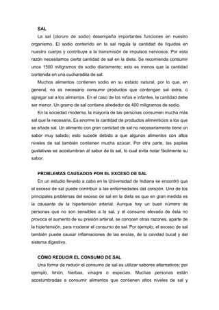 SAL
La sal (cloruro de sodio) desempeña importantes funciones en nuestro
organismo. El sodio contenido en la sal regula la cantidad de líquidos en
nuestro cuerpo y contribuye a la transmisión de impulsos nerviosos. Por esta
razón necesitamos cierta cantidad de sal en la dieta. Se recomienda consumir
unos 1500 miligramos de sodio diariamente; esto es menos que la cantidad
contenida en una cucharadita de sal.
Muchos alimentos contienen sodio en su estado natural, por lo que, en
general, no es necesario consumir productos que contengan sal extra, o
agregar sal a los alimentos. En el caso de los niños e infantes, la cantidad debe
ser menor. Un gramo de sal contiene alrededor de 400 miligramos de sodio.
En la sociedad moderna, la mayoría de las personas consumen mucha más
sal que la necesaria. Es enorme la cantidad de productos alimenticios a los que
se añade sal. Un alimento con gran cantidad de sal no necesariamente tiene un
sabor muy salado; esto sucede debido a que algunos alimentos con altos
niveles de sal también contienen mucha azúcar. Por otra parte, las papilas
gustativas se acostumbran al sabor de la sal, lo cual evita notar fácilmente su
sabor.
PROBLEMAS CAUSADOS POR EL EXCESO DE SAL
En un estudio llevado a cabo en la Universidad de Indiana se encontró que
el exceso de sal puede contribuir a las enfermedades del corazón. Uno de los
principales problemas del exceso de sal en la dieta es que en gran medida es
la causante de la hipertensión arterial. Aunque hay un buen número de
personas que no son sensibles a la sal, y el consumo elevado de ésta no
provoca el aumento de su presión arterial, se conocen otras razones, aparte de
la hipertensión, para moderar el consumo de sal. Por ejemplo, el exceso de sal
también puede causar inflamaciones de las encías, de la cavidad bucal y del
sistema digestivo.
CÓMO REDUCIR EL CONSUMO DE SAL
Una forma de reducir el consumo de sal es utilizar sabores alternativos; por
ejemplo, limón, hierbas, vinagre o especias. Muchas personas están
acostumbradas a consumir alimentos que contienen altos niveles de sal y
 