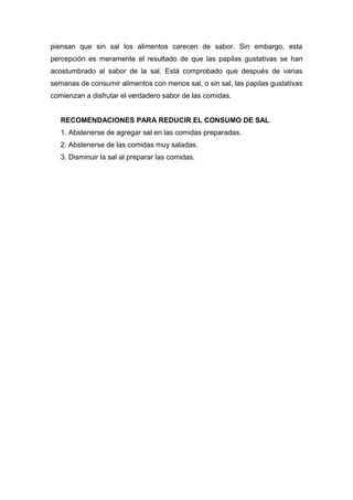 piensan que sin sal los alimentos carecen de sabor. Sin embargo, esta
percepción es meramente el resultado de que las papilas gustativas se han
acostumbrado al sabor de la sal. Está comprobado que después de varias
semanas de consumir alimentos con menos sal, o sin sal, las papilas gustativas
comienzan a disfrutar el verdadero sabor de las comidas.
RECOMENDACIONES PARA REDUCIR EL CONSUMO DE SAL
1. Abstenerse de agregar sal en las comidas preparadas.
2. Abstenerse de las comidas muy saladas.
3. Disminuir la sal al preparar las comidas.
 