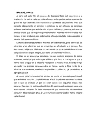HARINAS, PANES
A partir del siglo XX, el proceso de descascarillado del trigo llevó a la
producción de harina cada vez más refinada, en la que las partes externas del
grano de trigo (salvado) son separadas y apartadas del producto final, que
consiste básicamente en almidón y proteínas. Al ser refinada, se consiguió
elaborar una harina que resistía más el paso del tiempo, pues se retiraron de
ella los lípidos que se degradan paulatinamente. Además de conservarse más
tiempo, el pan producido con esta harina refinada resultaba más agradable al
paladar de los consumidores.
La harina blanca resultante es muy rica en carbohidratos, pero carece de los
minerales y las vitaminas que se encuentran en el salvado y el germen. Con
esta harina, empezó a fabricarse un pan blanco de poca calidad alimenticia en
comparación con el pan integral, que tiene un color más “moreno”.
El trigo es un grano muy saludable, ya que contiene alrededor de treinta
nutrientes, entre los que se incluyen el hierro y la fibra, la cual ayuda a que la
harina no se “pegue” en el intestino y salga con la materia fecal. Cuando el trigo
se muele y se procesa para convertirlo en harina, pierde la fibra y más de la
mitad de sus nutrientes, quedando un pan blanco y blandito. ¡Y para colmo, le
agregan azúcar!
A veces, para incrementar las ventas, se vende un supuesto pan integral,
que realmente no lo es. Lo que hacen es añadir un poco de salvado a la masa,
con lo que se produce un pan de color blanco con pequeñas motas más
oscuras. Este pan no es integral auténtico. El pan integral verdadero es de una
masa oscura uniforme. Es éste solamente el que resulta más recomendable
consumir. ¡Rab Menajem Shaj, z’’l, acostumbraba comer jalot de harina integral
cada Shabat!
 