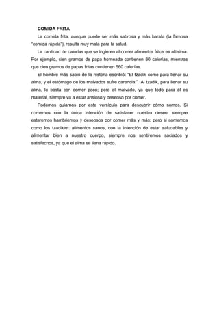 COMIDA FRITA
La comida frita, aunque puede ser más sabrosa y más barata (la famosa
“comida rápida”), resulta muy mala para la salud.
La cantidad de calorías que se ingieren al comer alimentos fritos es altísima.
Por ejemplo, cien gramos de papa horneada contienen 80 calorías, mientras
que cien gramos de papas fritas contienen 560 calorías.
El hombre más sabio de la historia escribió: “El tzadik come para llenar su
alma, y el estómago de los malvados sufre carencia.” Al tzadik, para llenar su
alma, le basta con comer poco; pero el malvado, ya que todo para él es
material, siempre va a estar ansioso y deseoso por comer.
Podemos guiarnos por este versículo para descubrir cómo somos. Si
comemos con la única intención de satisfacer nuestro deseo, siempre
estaremos hambrientos y deseosos por comer más y más; pero si comemos
como los tzadikim: alimentos sanos, con la intención de estar saludables y
alimentar bien a nuestro cuerpo, siempre nos sentiremos saciados y
satisfechos, ya que el alma se llena rápido.
 