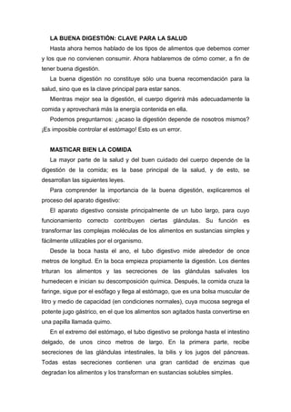 LA BUENA DIGESTIÓN: CLAVE PARA LA SALUD
Hasta ahora hemos hablado de los tipos de alimentos que debemos comer
y los que no convienen consumir. Ahora hablaremos de cómo comer, a fin de
tener buena digestión.
La buena digestión no constituye sólo una buena recomendación para la
salud, sino que es la clave principal para estar sanos.
Mientras mejor sea la digestión, el cuerpo digerirá más adecuadamente la
comida y aprovechará más la energía contenida en ella.
Podemos preguntarnos: ¿acaso la digestión depende de nosotros mismos?
¡Es imposible controlar el estómago! Esto es un error.
MASTICAR BIEN LA COMIDA
La mayor parte de la salud y del buen cuidado del cuerpo depende de la
digestión de la comida; es la base principal de la salud, y de esto, se
desarrollan las siguientes leyes.
Para comprender la importancia de la buena digestión, explicaremos el
proceso del aparato digestivo:
El aparato digestivo consiste principalmente de un tubo largo, para cuyo
funcionamiento correcto contribuyen ciertas glándulas. Su función es
transformar las complejas moléculas de los alimentos en sustancias simples y
fácilmente utilizables por el organismo.
Desde la boca hasta el ano, el tubo digestivo mide alrededor de once
metros de longitud. En la boca empieza propiamente la digestión. Los dientes
trituran los alimentos y las secreciones de las glándulas salivales los
humedecen e inician su descomposición química. Después, la comida cruza la
faringe, sigue por el esófago y llega al estómago, que es una bolsa muscular de
litro y medio de capacidad (en condiciones normales), cuya mucosa segrega el
potente jugo gástrico, en el que los alimentos son agitados hasta convertirse en
una papilla llamada quimo.
En el extremo del estómago, el tubo digestivo se prolonga hasta el intestino
delgado, de unos cinco metros de largo. En la primera parte, recibe
secreciones de las glándulas intestinales, la bilis y los jugos del páncreas.
Todas estas secreciones contienen una gran cantidad de enzimas que
degradan los alimentos y los transforman en sustancias solubles simples.
 