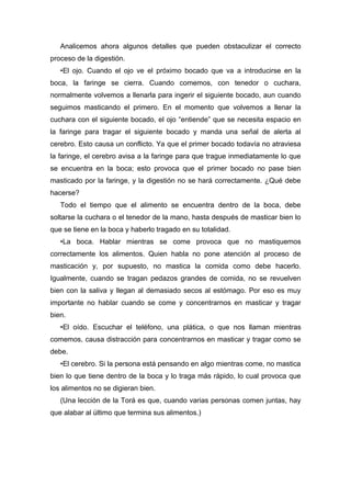 Analicemos ahora algunos detalles que pueden obstaculizar el correcto
proceso de la digestión.
•El ojo. Cuando el ojo ve el próximo bocado que va a introducirse en la
boca, la faringe se cierra. Cuando comemos, con tenedor o cuchara,
normalmente volvemos a llenarla para ingerir el siguiente bocado, aun cuando
seguimos masticando el primero. En el momento que volvemos a llenar la
cuchara con el siguiente bocado, el ojo “entiende” que se necesita espacio en
la faringe para tragar el siguiente bocado y manda una señal de alerta al
cerebro. Esto causa un conflicto. Ya que el primer bocado todavía no atraviesa
la faringe, el cerebro avisa a la faringe para que trague inmediatamente lo que
se encuentra en la boca; esto provoca que el primer bocado no pase bien
masticado por la faringe, y la digestión no se hará correctamente. ¿Qué debe
hacerse?
Todo el tiempo que el alimento se encuentra dentro de la boca, debe
soltarse la cuchara o el tenedor de la mano, hasta después de masticar bien lo
que se tiene en la boca y haberlo tragado en su totalidad.
•La boca. Hablar mientras se come provoca que no mastiquemos
correctamente los alimentos. Quien habla no pone atención al proceso de
masticación y, por supuesto, no mastica la comida como debe hacerlo.
Igualmente, cuando se tragan pedazos grandes de comida, no se revuelven
bien con la saliva y llegan al demasiado secos al estómago. Por eso es muy
importante no hablar cuando se come y concentrarnos en masticar y tragar
bien.
•El oído. Escuchar el teléfono, una plática, o que nos llaman mientras
comemos, causa distracción para concentrarnos en masticar y tragar como se
debe.
•El cerebro. Si la persona está pensando en algo mientras come, no mastica
bien lo que tiene dentro de la boca y lo traga más rápido, lo cual provoca que
los alimentos no se digieran bien.
(Una lección de la Torá es que, cuando varias personas comen juntas, hay
que alabar al último que termina sus alimentos.)
 