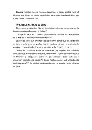 Síntesis: mientras más se mastique la comida, el cuerpo recibirá mejor el
alimento y se llenará con poco; es preferible comer poco masticando bien, que
comer mucho masticando mal.
NO HABLAR MIENTRAS SE COME
Dicen nuestros Jajamim: “No se debe hablar mientras se come, pues la
tráquea puede adelantarse a la faringe.”
Los Jajamim explican: “…puesto que cuando se habla se abre el conducto
de la tráquea, la comida puede ingresar por ahí.”
Esta ley se aplica aun en estos días; es un error pensar que era válida sólo
en tiempos anteriores, ya que los Jajamim contemporáneos (y la ciencia) lo
enseñan. Lo que sí es factible hacer es hablar entre bocado y bocado.
Cuando la Torá habla sobre los huéspedes (los ángeles) que Abraham
Abinu recibió y a quienes dio de comer, está escrito: “Y puso delante de ellos, y
él (Abraham) (estaba) parado sobre ellos (atendiéndolos) debajo del árbol, y
comieron”; después está escrito: “Y dijeron (los huéspedes) a él: ‘¿Dónde está
Sará, tu esposa?’.” De aquí se puede concluir que no se debe hablar mientras
se come.
 