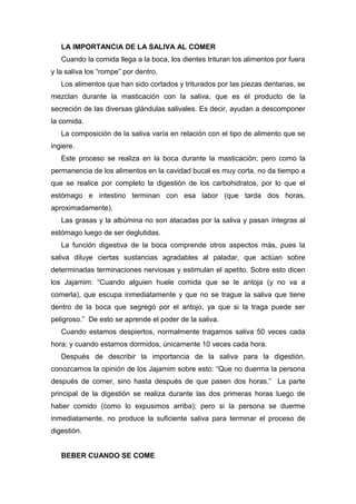 LA IMPORTANCIA DE LA SALIVA AL COMER
Cuando la comida llega a la boca, los dientes trituran los alimentos por fuera
y la saliva los “rompe” por dentro.
Los alimentos que han sido cortados y triturados por las piezas dentarias, se
mezclan durante la masticación con la saliva, que es el producto de la
secreción de las diversas glándulas salivales. Es decir, ayudan a descomponer
la comida.
La composición de la saliva varía en relación con el tipo de alimento que se
ingiere.
Este proceso se realiza en la boca durante la masticación; pero como la
permanencia de los alimentos en la cavidad bucal es muy corta, no da tiempo a
que se realice por completo la digestión de los carbohidratos, por lo que el
estómago e intestino terminan con esa labor (que tarda dos horas,
aproximadamente).
Las grasas y la albúmina no son atacadas por la saliva y pasan íntegras al
estómago luego de ser deglutidas.
La función digestiva de la boca comprende otros aspectos más, pues la
saliva diluye ciertas sustancias agradables al paladar, que actúan sobre
determinadas terminaciones nerviosas y estimulan el apetito. Sobre esto dicen
los Jajamim: “Cuando alguien huele comida que se le antoja (y no va a
comerla), que escupa inmediatamente y que no se trague la saliva que tiene
dentro de la boca que segregó por el antojo, ya que si la traga puede ser
peligroso.” De esto se aprende el poder de la saliva.
Cuando estamos despiertos, normalmente tragamos saliva 50 veces cada
hora; y cuando estamos dormidos, únicamente 10 veces cada hora.
Después de describir la importancia de la saliva para la digestión,
conozcamos la opinión de los Jajamim sobre esto: “Que no duerma la persona
después de comer, sino hasta después de que pasen dos horas.” La parte
principal de la digestión se realiza durante las dos primeras horas luego de
haber comido (como lo expusimos arriba); pero si la persona se duerme
inmediatamente, no produce la suficiente saliva para terminar el proceso de
digestión.
BEBER CUANDO SE COME
 