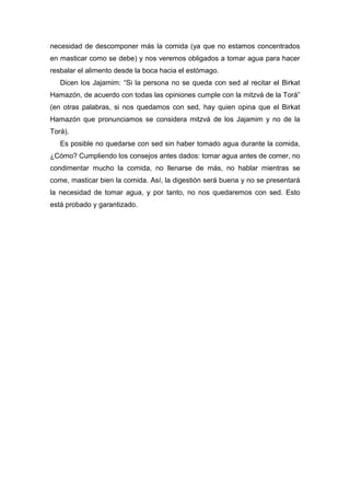 necesidad de descomponer más la comida (ya que no estamos concentrados
en masticar como se debe) y nos veremos obligados a tomar agua para hacer
resbalar el alimento desde la boca hacia el estómago.
Dicen los Jajamim: “Si la persona no se queda con sed al recitar el Birkat
Hamazón, de acuerdo con todas las opiniones cumple con la mitzvá de la Torá”
(en otras palabras, si nos quedamos con sed, hay quien opina que el Birkat
Hamazón que pronunciamos se considera mitzvá de los Jajamim y no de la
Torá).
Es posible no quedarse con sed sin haber tomado agua durante la comida,
¿Cómo? Cumpliendo los consejos antes dados: tomar agua antes de comer, no
condimentar mucho la comida, no llenarse de más, no hablar mientras se
come, masticar bien la comida. Así, la digestión será buena y no se presentará
la necesidad de tomar agua, y por tanto, no nos quedaremos con sed. Esto
está probado y garantizado.
 