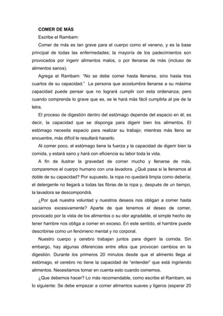 COMER DE MÁS
Escribe el Rambam:
Comer de más es tan grave para el cuerpo como el veneno, y es la base
principal de todas las enfermedades; la mayoría de los padecimientos son
provocados por ingerir alimentos malos, o por llenarse de más (incluso de
alimentos sanos).
Agrega el Rambam: “No se debe comer hasta llenarse, sino hasta tres
cuartos de su capacidad.” La persona que acostumbra llenarse a su máxima
capacidad puede pensar que no logrará cumplir con esta ordenanza; pero
cuando comprenda lo grave que es, se le hará más fácil cumplirla al pie de la
letra.
El proceso de digestión dentro del estómago depende del espacio en él; es
decir, la capacidad que se disponga para digerir bien los alimentos. El
estómago necesita espacio para realizar su trabajo; mientras más lleno se
encuentre, más difícil le resultará hacerlo.
Al comer poco, el estómago tiene la fuerza y la capacidad de digerir bien la
comida, y estará sano y hará con eficiencia su labor toda la vida.
A fin de ilustrar la gravedad de comer mucho y llenarse de más,
comparemos el cuerpo humano con una lavadora. ¿Qué pasa si la llenamos al
doble de su capacidad? Por supuesto, la ropa no quedará limpia como debería;
el detergente no llegará a todas las fibras de la ropa y, después de un tiempo,
la lavadora se descompondrá.
¿Por qué nuestra voluntad y nuestros deseos nos obligan a comer hasta
saciarnos excesivamente? Aparte de que tenemos el deseo de comer,
provocado por la vista de los alimentos o su olor agradable, el simple hecho de
tener hambre nos obliga a comer en exceso. En este sentido, el hambre puede
describirse como un fenómeno mental y no corporal.
Nuestro cuerpo y cerebro trabajan juntos para digerir la comida. Sin
embargo, hay algunas diferencias entre ellos que provocan cambios en la
digestión. Durante los primeros 20 minutos desde que el alimento llega al
estómago, el cerebro no tiene la capacidad de “entender” que está ingiriendo
alimentos. Necesitamos tomar en cuenta esto cuando comemos.
¿Que debemos hacer? Lo más recomendable, como escribe el Rambam, es
lo siguiente: Se debe empezar a comer alimentos suaves y ligeros (esperar 20
 
