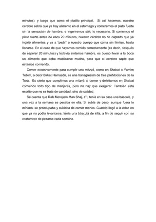 minutos), y luego que coma el platillo principal. Si así hacemos, nuestro
cerebro sabrá que ya hay alimento en el estómago y comeremos el plato fuerte
sin la sensación de hambre, e ingeriremos sólo lo necesario. Si comemos el
plato fuerte antes de esos 20 minutos, nuestro cerebro no ha captado que ya
ingirió alimentos y va a “pedir” a nuestro cuerpo que coma sin límites, hasta
llenarse. En el caso de que hayamos comido correctamente (es decir, después
de esperar 20 minutos) y todavía sintamos hambre, es bueno llevar a la boca
un alimento que deba masticarse mucho, para que el cerebro capte que
estamos comiendo.
Comer excesivamente para cumplir una mitzvá, como en Shabat o Yamim
Tobim, o decir Birkat Hamazón, es una transgresión de tres prohibiciones de la
Torá. Es cierto que cumplimos una mitzvá al comer y deleitarnos en Shabat
comiendo todo tipo de manjares, pero no hay que exagerar. También está
escrito que no se trata de cantidad, sino de calidad.
Se cuenta que Rab Menejem Man Shaj, z’’l, tenía en su casa una báscula, y
una vez a la semana se pesaba en ella. Si subía de peso, aunque fuera lo
mínimo, se preocupaba y cuidaba de comer menos. Cuando llegó a la edad en
que ya no podía levantarse, tenía una báscula de silla, a fin de seguir con su
costumbre de pesarse cada semana.
 