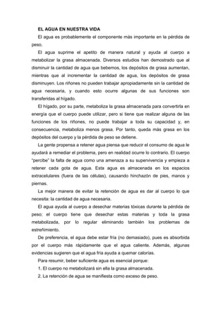 EL AGUA EN NUESTRA VIDA
El agua es probablemente el componente más importante en la pérdida de
peso.
El agua suprime el apetito de manera natural y ayuda al cuerpo a
metabolizar la grasa almacenada. Diversos estudios han demostrado que al
disminuir la cantidad de agua que bebemos, los depósitos de grasa aumentan,
mientras que al incrementar la cantidad de agua, los depósitos de grasa
disminuyen. Los riñones no pueden trabajar apropiadamente sin la cantidad de
agua necesaria, y cuando esto ocurre algunas de sus funciones son
transferidas al hígado.
El hígado, por su parte, metaboliza la grasa almacenada para convertirla en
energía que el cuerpo puede utilizar, pero si tiene que realizar alguna de las
funciones de los riñones, no puede trabajar a toda su capacidad y, en
consecuencia, metaboliza menos grasa. Por tanto, queda más grasa en los
depósitos del cuerpo y la pérdida de peso se detiene.
La gente propensa a retener agua piensa que reducir el consumo de agua le
ayudará a remediar el problema, pero en realidad ocurre lo contrario. El cuerpo
“percibe” la falta de agua como una amenaza a su supervivencia y empieza a
retener cada gota de agua. Esta agua es almacenada en los espacios
extracelulares (fuera de las células), causando hinchazón de pies, manos y
piernas.
La mejor manera de evitar la retención de agua es dar al cuerpo lo que
necesita: la cantidad de agua necesaria.
El agua ayuda al cuerpo a desechar materias tóxicas durante la pérdida de
peso; el cuerpo tiene que desechar estas materias y toda la grasa
metabolizada, por lo regular eliminando también los problemas de
estreñimiento.
De preferencia, el agua debe estar fría (no demasiado), pues es absorbida
por el cuerpo más rápidamente que el agua caliente. Además, algunas
evidencias sugieren que el agua fría ayuda a quemar calorías.
Para resumir, beber suficiente agua es esencial porque:
1. El cuerpo no metabolizará sin ella la grasa almacenada.
2. La retención de agua se manifiesta como exceso de peso.
 