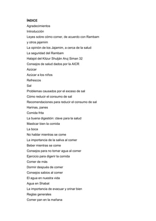 ÍNDICE
Agradecimientos
Introducción
Leyes sobre cómo comer, de acuerdo con Rambam
y otros jajamim
La opinión de los Jajamim, a cerca de la salud
La seguridad del Rambam
Halajot del Kitzur Shulján Aruj Siman 32
Consejos de salud dados por la AICR
Azúcar
Azúcar a los niños
Refrescos
Sal
Problemas causados por el exceso de sal
Cómo reducir el consumo de sal
Recomendaciones para reducir el consumo de sal
Harinas, panes
Comida frita
La buena digestión: clave para la salud
Masticar bien la comida
La boca
No hablar mientras se come
La importancia de la saliva al comer
Beber mientras se come
Consejos para no tomar agua al comer
Ejercicio para digerir la comida
Comer de más
Dormir después de comer
Consejos sabios al comer
El agua en nuestra vida
Agua en Shabat
La importancia de evacuar y orinar bien
Reglas generales
Comer pan en la mañana
 