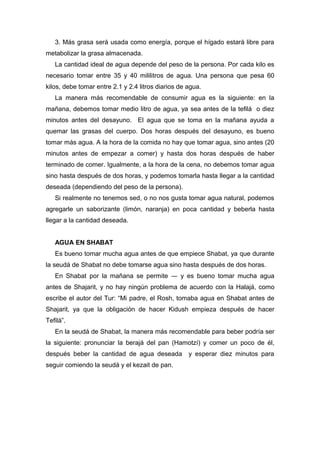 3. Más grasa será usada como energía, porque el hígado estará libre para
metabolizar la grasa almacenada.
La cantidad ideal de agua depende del peso de la persona. Por cada kilo es
necesario tomar entre 35 y 40 mililitros de agua. Una persona que pesa 60
kilos, debe tomar entre 2.1 y 2.4 litros diarios de agua.
La manera más recomendable de consumir agua es la siguiente: en la
mañana, debemos tomar medio litro de agua, ya sea antes de la tefilá o diez
minutos antes del desayuno. El agua que se toma en la mañana ayuda a
quemar las grasas del cuerpo. Dos horas después del desayuno, es bueno
tomar más agua. A la hora de la comida no hay que tomar agua, sino antes (20
minutos antes de empezar a comer) y hasta dos horas después de haber
terminado de comer. Igualmente, a la hora de la cena, no debemos tomar agua
sino hasta después de dos horas, y podemos tomarla hasta llegar a la cantidad
deseada (dependiendo del peso de la persona).
Si realmente no tenemos sed, o no nos gusta tomar agua natural, podemos
agregarle un saborizante (limón, naranja) en poca cantidad y beberla hasta
llegar a la cantidad deseada.
AGUA EN SHABAT
Es bueno tomar mucha agua antes de que empiece Shabat, ya que durante
la seudá de Shabat no debe tomarse agua sino hasta después de dos horas.
En Shabat por la mañana se permite ― y es bueno tomar mucha agua
antes de Shajarit, y no hay ningún problema de acuerdo con la Halajá, como
escribe el autor del Tur: “Mi padre, el Rosh, tomaba agua en Shabat antes de
Shajarit, ya que la obligación de hacer Kidush empieza después de hacer
Tefilá”.
En la seudá de Shabat, la manera más recomendable para beber podría ser
la siguiente: pronunciar la berajá del pan (Hamotzí) y comer un poco de él,
después beber la cantidad de agua deseada y esperar diez minutos para
seguir comiendo la seudá y el kezait de pan.
 